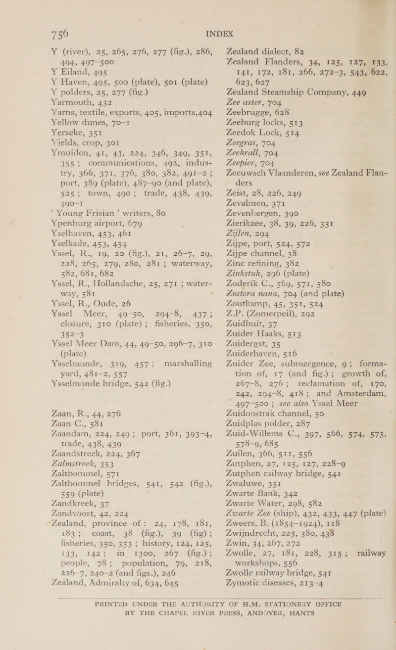 .Y @iver), 25,.205; 276,277 (fie), 286, 494, 497-500 Y Eiland, 495 Y Haven, 495, 500 (plate), sor (plate) Y polders, 25, 277 (fig.) Yarmouth, 432 Yarns, textile, exports, 405, imports,404 Yellow dunes, 70-1 Yerseke, 351 Yields, crop, 301 Ymuiden, 41, 43, 224, 346, 349, 351, 355; communications, 492, indus- try, 366, 371, 376, 380, 382, 491-2 ; port, 389 (plate), 487-90 (and plate), 525; town, 490; trade, 438, 439, 490-1 ‘Young Frisian ’ writers, 80 Ypenburg airport, 679 Yselhaven, 453, 461 Yselkade, 453, 454 Yssel, Ro, 10; 20 (fig.), 21, 26-7, 20, 228, 265, 279, 280, 281 ; waterway, 582, 681, 682 Yssel, R., Hollandsche, 25, 271 ; water- way, 581 ° Yssel, R., Oude, 26 Yssel Meer, 49-50, 204-8, 43753 closure, 310 (plate); fisheries, 350, 352-4 Yssel Meer Dam, 44, 49-50, 296-7, 310 (plate) Ysselmonde, 319, 457; marshalling yard, 481-2, 557 Ysselmonde bridge, 542 (fig.) Zaan, R., 44, 276 Zaan C., 58% Zaandam, 224, 249; port, 361, 393-4, trade, 438, 439 Zaandstreek, 224, 367 Zalmstreek, 353 Zaltbommel, 571 Zaltbommel bridges, 541, 542 (fig.), 559 (plate) Zandkreek, 37 Zandvoort, 42, 224 “Zealand, province of: 24, 178, 181, 183 5*) coast, 398): (hig. 30e(hg)5 fisheries, 350, 353 ; history, 124, 125, 133; 1423 an’ 1g00)5 267.0 (fig.)s people, 78; population, 79, 218, 226-7, 240-2 (and figs.), 246 Zealand, Admiralty of, 634, 645 Zealand dialect, 82 Zealand Flanders, 34, 125, 127,833, 141, 172, 181, 266, 272-3, 543,022, 623, 627 Zealand Steamship Company, 449 Zee aster, 704 Zeebrugge, 628 Zeeburg locks, 513 Zeedok Lock, 514 Zeegras, 704 Zeekrall, 704. Zeepler, 704 Zeeuwsch Vlaanderen, see Zealand Flan- ders Zeist, 28, 226, 249 Zevalmen, 371 Zevenhergen, 390 Zierikzee; 38, 303/226, 35% Zijlen, 294 Zijpe, port, 524, 572 Zijpe channel, 38 Zinc refining, 382 Zinkstuk, 296 (plate) Zoderik C., 569, 571, 580 Zostera nana, 704 (and plate) Zoutkamp, 45, 351, 524 Z.P. (Zomerpeil), 292 Zuidbuit, 37 Zuider Haaks, 513 Zuidergat, 35 Zuiderhaven, 516 \ Zuider Zee, submergence, 9; forma- tion of, 17 (and fig.) ;~ growth of, 267-8, 276; reclamation of, 170, 242, 294-8, 418; and Amsterdam, ~ 497-500; see also Yssel Meer Zuidoostrak channel, 50 Zuidplas polder, 287 Zuid-Willems C., 397, 566, 574, 575; Zuilen, 366, 511, 556 Zutphen, 27, 125, 127, 228-9 Zutphen railway bridge, 541 Zwaluwe, 351 Zwarte Bank, 342 Zwarte Water, 208, 582 Zwarte Zee (ship), 432, 433, 447 (plate) Zweers, B. (1854-1924), 118 Zwijndrecht, 225, 380, 438 Zwin, 34} 207, 272 Zwolle, 27; 18%, 228, 395% workshops, 556 Zwolle railway bridge, 541 Zymotic diseases, 213-4 railway 