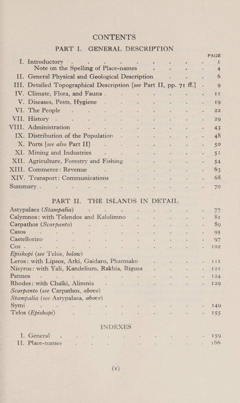 CONTENTS PART I. GENERAL DESCRIPTION {. Introductory . Note on the Spelling of Place-names II. General Physical and Geological Description III. Detailed Topographical Description [see Part II, pp. 71 ff ] IV. Climate, Flora, and Fauna . V. Diseases, Pests, Hygiene VI. The People VII. History VIII. Administration IX. Distribution of the Pious X. Ports [see also Part IT] XI. Mining and Industries XII. Agriculture, Forestry and Fishing - XIII. Commerce: Revenue } XIV. ‘Transport: Communications Summary . PART II. THE ISLANDS IN DETAIL Astypalaea (Stampalia) Calymnos: with Telendos and Kaiciione Carpathos aus Casos Castellorizo Cos . ‘ Episkopt (see aelba: ioe Leros: with Lipsos, Arki, Gaidaro, Pharmako Nisyros: with Yali, Kandelium, Rakhia, Rigusa Patmos - . : : é Rhodes: with Chalk, inital Scarpanto (see Carpathos, above) Stampalia (see ce amie above) Symi ; Telos Epishon). INDEXES I. General Ii. Place-names (v) Od OL 89 95 Q7 102 itl I2t 129 149 155 159 166