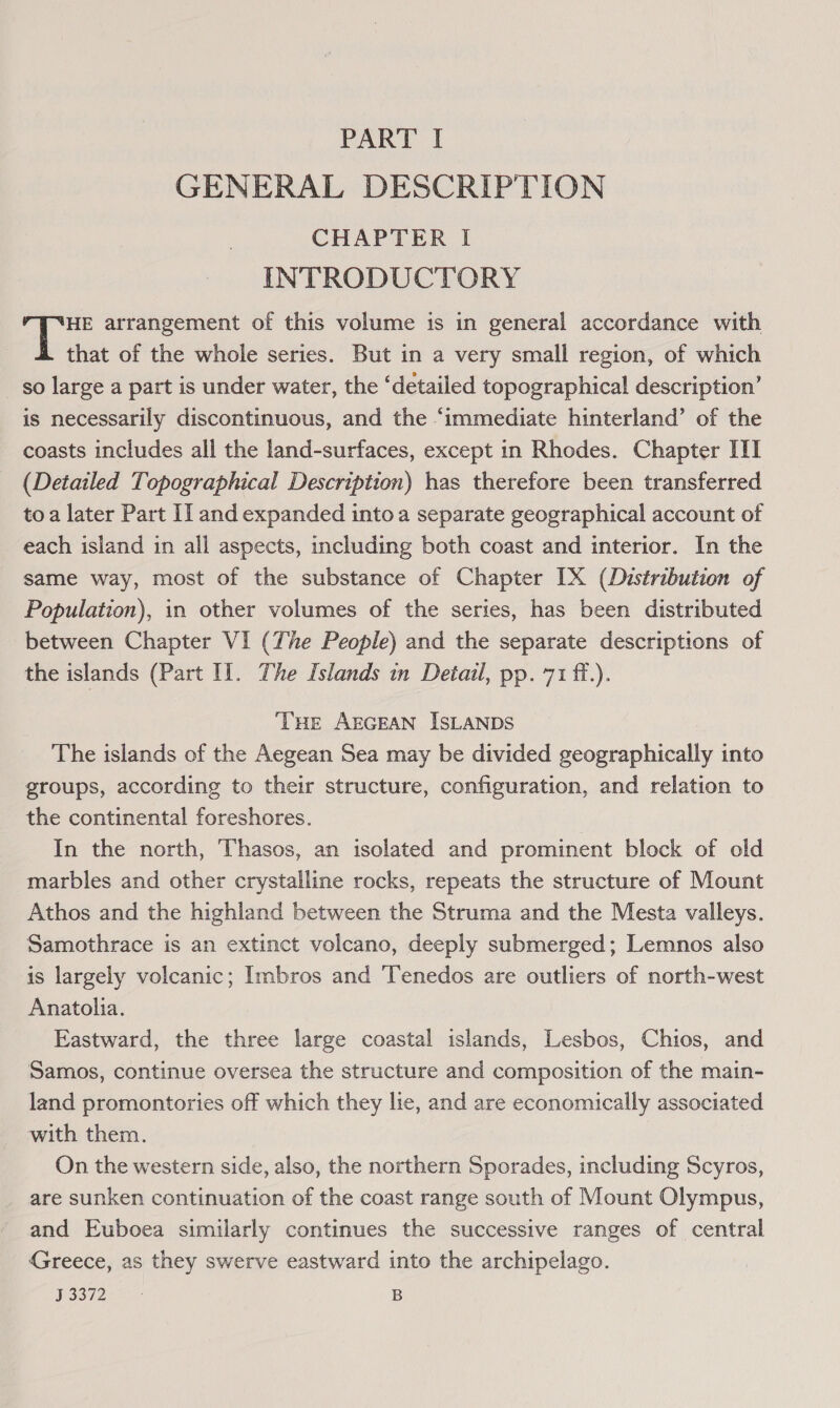 GENERAL DESCRIPTION CHAPTER I INTRODUCTORY HE arrangement of this volume is in general accordance with that of the whole series. But in a very small region, of which so large a part is under water, the ‘detailed topographical description’ is necessarily discontinuous, and the “immediate hinterland’ of the coasts includes all the land-surfaces, except in Rhodes. Chapter III (Detailed Topographical Description) has therefore been transferred to a later Part I] and expanded into a separate geographical account of each island in all aspects, including both coast and interior. In the same way, most of the substance of Chapter [X (Dustribution of Population), in other volumes of the series, has been distributed between Chapter VI (The People) and the separate descriptions of the islands (Part Il. The Islands in Detail, pp. 71 ff.). ‘THE AEGEAN ISLANDS The islands of the Aegean Sea may be divided geographically into groups, according to their structure, configuration, and relation to the continental foreshores. | In the north, Thasos, an isolated and prominent block of old marbles and other crystalline rocks, repeats the structure of Mount Athos and the highland between the Struma and the Mesta valleys. Samothrace is an extinct volcano, deeply submerged; Lemnos also is largely volcanic; Imbros and ‘Tenedos are outliers of north-west Anatolia. Eastward, the three large coastal islands, Lesbos, Chios, and Samos, continue oversea the structure and composition of the main- land promontories off which they lie, and are economically associated with them. On the western side, also, the northern Sporades, including Scyros, are sunken continuation of the coast range south of Mount Olympus, and Euboea similarly continues the successive ranges of central Greece, as they swerve eastward into the archipelago. PISe ay B