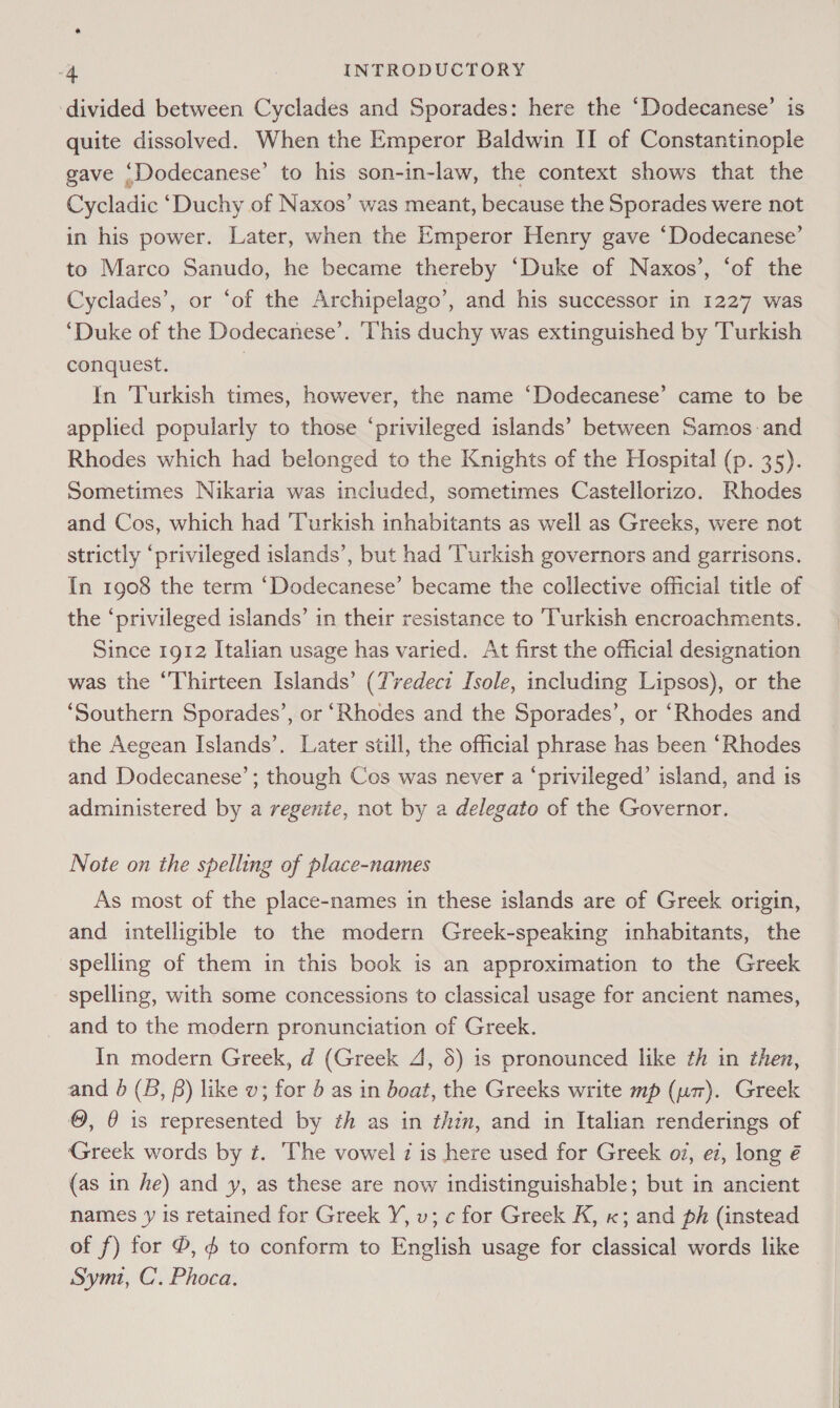 ‘divided between Cyclades and Sporades: here the ‘Dodecanese’ is quite dissolved. When the Emperor Baldwin II of Constantinople gave ‘Dodecanese’ to his son-in-law, the context shows that the Cycladic ‘Duchy of Naxos’ was meant, because the Sporades were not in his power. Later, when the Emperor Henry gave ‘Dodecanese’ to Marco Sanudo, he became thereby ‘Duke of Naxos’, ‘of the Cyclades’, or ‘of the Archipelago’, and his successor in 1227 was ‘Duke of the Dodecanese’. ‘This duchy was extinguished by ‘Turkish conquest. | Yn Turkish times, however, the name ‘Dodecanese’ came to be applied popularly to those ‘privileged islands’ between Samos and Rhodes which had belonged to the Knights of the Hospital (p. 35). Sometimes Nikaria was included, sometimes Castellorizo. Rhodes and Cos, which had ‘Turkish inhabitants as well as Greeks, were not strictly ‘privileged islands’, but had ‘Turkish governors and garrisons. In 1908 the term ‘Dodecanese’ became the collective official title of the ‘privileged islands’ in their resistance to Turkish encroachments. Since 1912 Italian usage has varied. At first the official designation was the “Thirteen Islands’ (Tredeci [sole, including Lipsos), or the ‘Southern Sporades’, or ‘Rhodes and the Sporades’, or “Rhodes and the Aegean Islands’. Later still, the official phrase has been “Rhodes and Dodecanese’; though Cos was never a ‘privileged’ island, and is administered by a regente, not by a delegato of the Governor. Note on the spelling of place-names As most of the place-names in these islands are of Greek origin, and intelligible to the modern Greek-speaking inhabitants, the spelling of them in this book is an approximation to the Greek spelling, with some concessions to classical usage for ancient names, and to the modern pronunciation of Greek. In modern Greek, d (Greek 4, 5) is pronounced like th in then, and 0 (B, ) like v; for 5 as in boat, the Greeks write mp (um). Greek ©, @ is represented by th as in thin, and in Italian renderings of Greek words by ¢. The vowel z is here used for Greek o7, ez, long é (as in he) and y, as these are now indistinguishable; but in ancient names y is retained for Greek Y, v; c for Greek K, x; and ph (instead of f) for ©, 6 to conform to English usage for classical words like Symt, C’. Phoca.