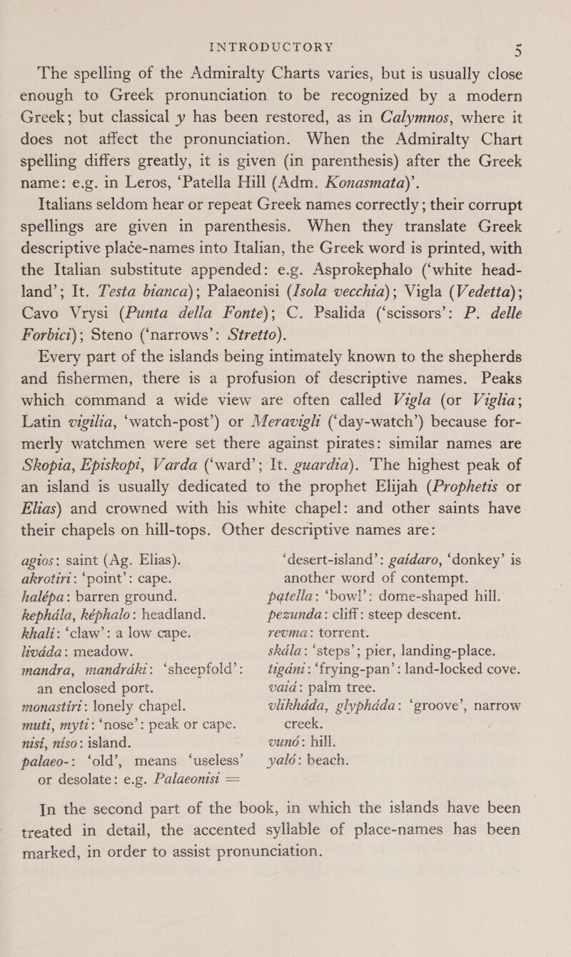 The spelling of the Admiralty Charts varies, but is usually close enough to Greek pronunciation to be recognized by a modern Greek; but classical y has been restored, as in Calymnos, where it does not affect the pronunciation. When the Admiralty Chart spelling differs greatly, it is given (in parenthesis) after the Greek name: e.g. in Leros, ‘Patella Hill (Adm. Konasmata)’. Italians seldom hear or repeat Greek names correctly ; their corrupt spellings are given in parenthesis. When they translate Greek descriptive place-names into Italian, the Greek word is printed, with the Italian substitute appended: e.g. Asprokephalo (‘white head- land’; It. Testa bianca); Palaeonisi (Isola vecchia); Vigla (Vedetta); Cavo Vrysi (Punta della Fonte); C. Psalida (‘scissors’: P. delle Forbici); Steno (‘narrows’: Stretto). Every part of the islands being intimately known to the shepherds and fishermen, there is a profusion of descriptive names. Peaks which command a wide view are often called Vigla (or Vigha; Latin vigilia, “watch-post’) or Meravigh (‘day-watch’) because for- merly watchmen were set there against pirates: similar names are Skopia, Episkopt, Varda (‘ward’; It. guardia). The highest peak of an island is usually dedicated to the prophet Elijah (Prophetis or Elias) and crowned with his white chapel: and other saints have their chapels on hill-tops. Other descriptive names are: agios: saint (Ag. Elias). ‘desert-island’: gaidaro, ‘donkey’ is akrotiri: ‘point’: cape. another word of contempt. halépa: barren ground. patella: ‘bowl’: dome-shaped hill. kephdla, képhalo: headland. pezunda: cliff: steep descent. Rhalt: ‘claw’: a low cape. reuma: torrent. livdda: meadow. skdla: ‘steps’; pier, landing-place. mandra, mandrdki: ‘sheepfold’: tigani: ‘frying-pan’: land-locked cove. an enclosed port. vaid: palm tree. monastirt: lonely chapel. vlikhdda, glyphdda: ‘groove’, narrow mutt, myti: ‘nose’: peak or cape. creek. nist, niso: island. vuno: hill. palaeo-: ‘old’, means ‘useless’ yald: beach. or desolate: e.g. Palaeonist = In the second part of the book, in which the islands have been reated in detail, the accented syllable of place-names has been marked, in order to assist pronunciation.