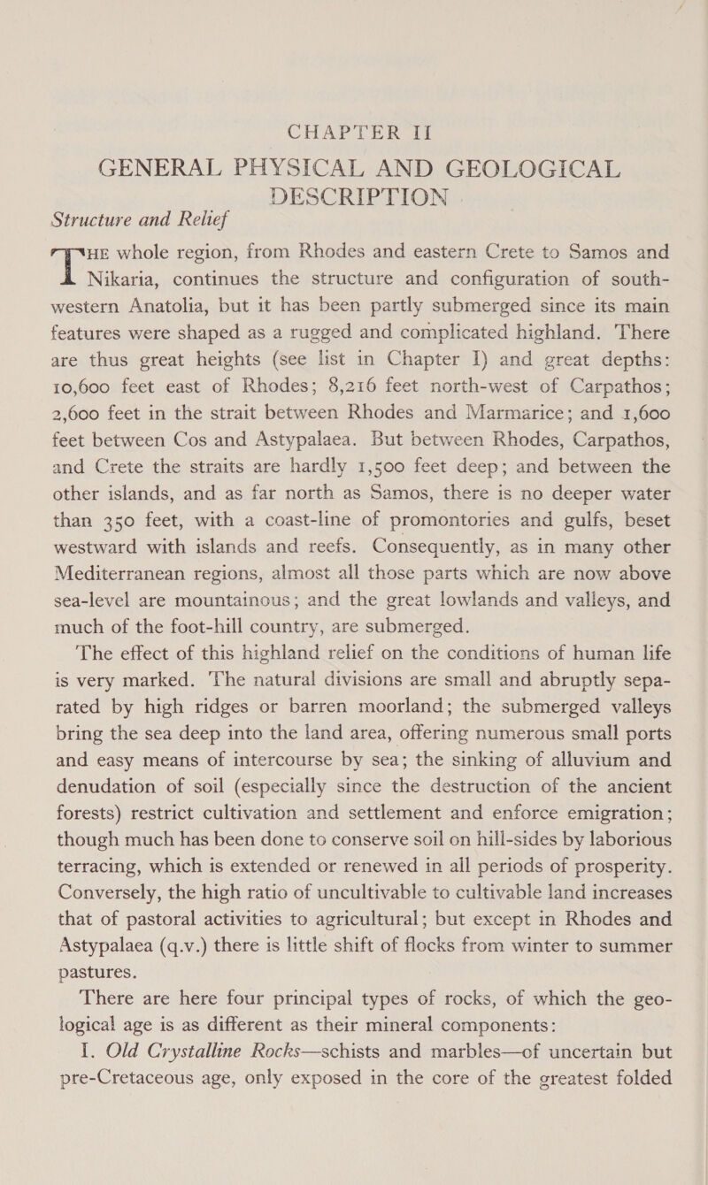 GENERAL PHYSICAL AND GEOLOGICAL DESCRIPTION | Structure and Reitef HE whole region, from Rhodes and eastern Crete to Samos and Nikaria, continues the structure and configuration of south- western Anatolia, but it has been partly submerged since its main features were shaped as a rugged and complicated highland. There are thus great heights (see list in Chapter I) and great depths: 10,600 feet east of Rhodes; 8,216 feet north-west of Carpathos; 2,600 feet in the strait between Rhodes and Marmarice; and 1,600 feet between Cos and Astypalaea. But between Rhodes, Carpathos, and Crete the straits are hardly 1,500 feet deep; and between the other islands, and as far north as Samos, there is no deeper water than 350 feet, with a coast-line of promontories and gulfs, beset westward with islands and reefs. Consequently, as in many other Mediterranean regions, almost all those parts which are now above sea-level are mountainous; and the great lowlands and valleys, and much of the foot-hill country, are submerged. The effect of this highland relief on the conditions of human life is very marked. ‘The natural divisions are small and abruptly sepa- rated by high ridges or barren moorland; the submerged valleys bring the sea deep into the land area, offering numerous small ports and easy means of intercourse by sea; the sinking of alluvium and denudation of soil (especially since the destruction of the ancient forests) restrict cultivation and settlement and enforce emigration; though much has been done to conserve soil on hill-sides by laborious terracing, which is extended or renewed in all periods of prosperity. Conversely, the high ratio of uncultivable to cultivable land increases that of pastoral activities to agricultural; but except in Rhodes and Astypalaea (q.v.) there is little shift of flocks from winter to summer pastures. There are here four principal types of rocks, of which the geo- logical age is as different as their mineral components: 1. Old Crystalline Rocks—schists and marbles—of uncertain but pre-Cretaceous age, only exposed in the core of the greatest folded