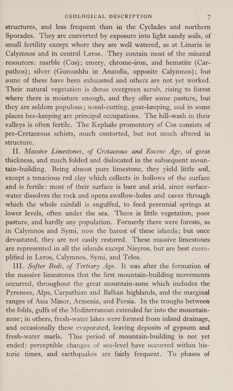 structures, and less frequent than in the Cyclades and northern Sporades. ‘They are converted by exposure into light sandy soils, of small fertility except where they are well watered, as at Linaria in Calymnos and in central Leros. They contain most of the mineral resources: marble (Cos); emery, chrome-iron, and hematite (Car- pathos); silver (Gumushlu in Anatolia, opposite Calymnos); but some of these have been exhausted and others are not yet worked. Their natural vegetation is dense evergreen scrub, rising to forest where there is moisture enough, and they offer some pasture, but they are seldom populous; wood-cutting, goat-keeping, and in some places bee-keeping are principal occupations. ‘The hill-wash in their valleys is often fertile. ‘The Kephalo promontory of Cos consists of pre-Cretaceous schists, much contorted, but not much altered in structure. Il. Massive Limestones, of Cretaceous and Eocene Age, of great thickness, and much folded and dislocated in the subsequent moun- tain-building. Being almost pure limestone, they yield little soil, except a tenacious red clay which collects in hollows of the surface and is fertile: most of their surface is bare and arid, since surface- water dissolves the rock and opens swallow-holes and caves through which the whole rainfall is engulfed, to feed perennial springs at lower levels, often under the sea. There is little vegetation, poor pasture, and hardly any population. Formerly there were forests, as in Calymnos and Symi, now the barest of these islands; but once devastated, they are not easily restored. ‘These massive limestones are represented in all the islands except Nisyros, but are best exem- plified in Leros, Calymnos, Symi, and Telos. Ill. Softer Beds, of Tertiary Age. It was after the formation of the massive limestones that the first mountain-building movements occurred, throughout the great mountain-zone which includes the Pyrenees, Alps, Carpathian and Balkan highlands, and the marginal ranges of Asia Minor, Armenia, and Persia. In the troughs between the folds, gulfs of the Mediterranean extended far into the mountain- zone; in others, fresh-water lakes were formed from inland drainage, and occasionally these evaporated, leaving deposits of gypsum and fresh-water maris. This period of mountain-building is not yet ended: perceptible changes of sea-level have occurred within his- toric times, and earthquakes are fairly frequent. To phases of