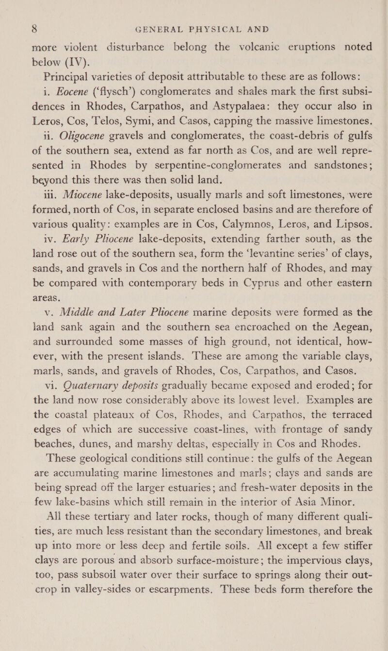 more violent disturbance belong the volcanic eruptions noted below (IV). Principal varieties of deposit attributable to these are as follows: i. Eocene (‘flysch’) conglomerates and shales mark the first subsi- dences in Rhodes, Carpathos, and Astypalaea: they occur also in Leros, Cos, ‘Telos, Symi, and Casos, capping the massive limestones. ii. Oligocene gravels and conglomerates, the coast-debris of gulfs of the southern sea, extend as far north as Cos, and are well repre- sented in Rhodes by serpentine-conglomerates and sandstones; beyond this there was then solid land. iil. Miocene lake-deposits, usually marls and soft limestones, were formed, north of Cos, in separate enclosed basins and are therefore of various quality: examples are in Cos, Calymnos, Leros, and Lipsos. iv. Early Phocene lake-deposits, extending farther south, as the land rose out of the southern sea, form the ‘levantine series’ of clays, sands, and gravels in Cos and the northern half of Rhodes, and may be compared with contemporary beds in Cyprus and other eastern areas. v. Middle and Later Pliocene marine deposits were formed as the land sank again and the southern sea encroached on the Aegean, and surrounded some masses of high ground, not identical, how- ever, with the present islands. These are among the variable clays, marls, sands, and gravels of Rhodes, Cos, Carpathos, and Casos. vi. Quaternary deposits gradually became exposed and eroded; for the land now rose considerably above its lowest level. Examples are the coastal plateaux of Cos, Rhodes, and Carpathos, the terraced edges of which are successive coast-lines, with frontage of sandy beaches, dunes, and marshy deltas, especially in Cos and Rhodes. These geological conditions still continue: the gulfs of the Aegean are accumulating marine limestones and marls; clays and sands are being spread off the larger estuaries; and fresh-water deposits in the few lake-basins which still remain in the interior of Asia Minor. All these tertiary and later rocks, though of many different quali- ties, are much less resistant than the secondary limestones, and break up into more or less deep and fertile soils. All except a few stiffer clays are porous and absorb surface-moisture; the impervious clays, too, pass subsoil water over their surface to springs along their out- crop in valley-sides or escarpments. These beds form therefore the