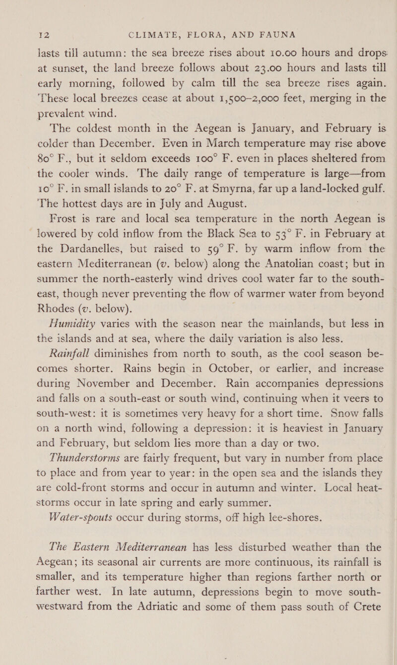 lasts till autumn: the sea breeze rises about 10.00 hours and drops at sunset, the land breeze follows about 23.00 hours and lasts till early morning, followed by calm till the sea breeze rises again. These local breezes cease at about 1,500-2,000 feet, merging in the prevalent wind. _ The coldest month in the Aegean is January, and February is colder than December. Even in March temperature may rise above 80° F., but it seldom exceeds 100° F. even in places sheltered from the cooler winds. ‘The ey range of temperature is large—from 10° F. in small islands to 20° F. at Smyrna, far up a land-locked goes The hottest days are in July and August. Frost is rare and local sea temperature in the north Aegean 1s lowered by cold inflow from the Black Sea to 53° F. in February at the Dardanelles, but raised to 59° F. by warm inflow from the eastern Mediterranean (v. below) along the Anatolian coast; but in summer the north-easterly wind drives cool water far to the south- east, though never preventing the flow of warmer water from beyond Rhodes (v. below). . Humidity varies with the season near the mainlands, but less in the islands and at sea, where the daily variation is also less. Rainfall diminishes from north to south, as the cool season be- comes shorter. Rains begin in October, or earlier, and increase during November and December. Rain accompanies depressions and falis on a south-east or south wind, continuing when it veers to south-west: it is sometimes very heavy for a short time. Snow falls on a north wind, following a depression: it is heaviest in January and February, but seldom lies more than a day or two. Thunderstorms are fairly frequent, but vary in number from place to place and from year to year: in the open sea and the islands they are cold-front storms and occur in autumn and winter. Local heat- storms occur in late spring and early summer. Water-spouts occur during storms, off high lee-shores. The Eastern Mediterranean has less disturbed weather than the Aegean; its seasonal air currents are more continuous, its rainfall is smaller, and its temperature higher than regions farther north or farther west. In late autumn, depressions begin to move south- westward from the Adriatic and some of them pass south of Crete
