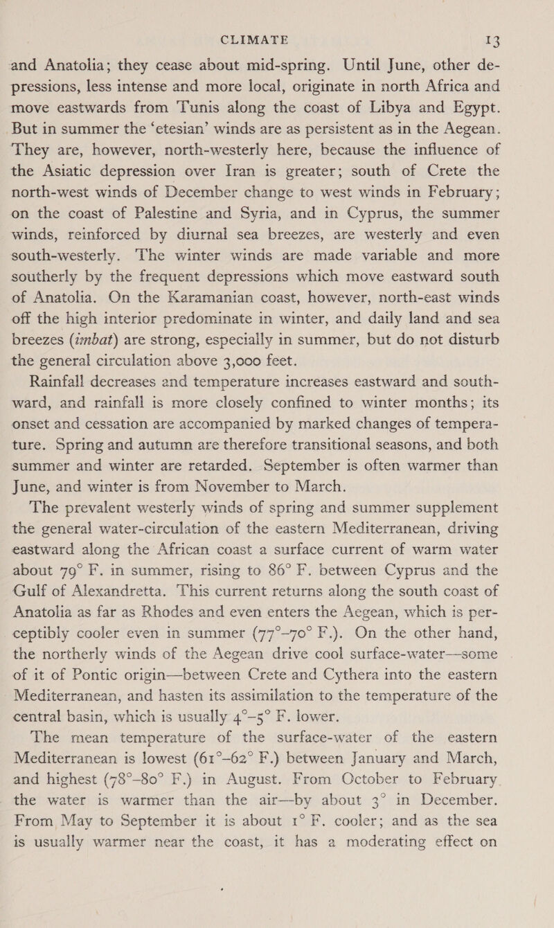 and Anatolia; they cease about mid-spring. Until June, other de- pressions, less intense and more local, originate in north Africa and move eastwards from Tunis along the coast of Libya and Egypt. But in summer the ‘etesian’ winds are as persistent as in the Aegean. ‘They are, however, north-westerly here, because the influence of the Asiatic depression over Iran is greater; south of Crete the north-west winds of December change to west winds in February; on the coast of Palestine and Syria, and in Cyprus, the summer winds, reinforced by diurnal sea breezes, are westerly and even south-westerly. The winter winds are made variable and more southerly by the frequent depressions which move eastward south of Anatolia. On the Karamanian coast, however, north-east winds off the high interior predominate in winter, and daily land and sea breezes (imbat) are strong, especially in summer, but do not disturb the general circulation above 3,000 feet. Rainfall decreases and temperature increases eastward and south- ward, and rainfall is more closely confined to winter months; its onset and cessation are accompanied by marked changes of tempera- ture. Spring and autumn are therefore transitional seasons, and both summer and winter are retarded. September is often warmer than June, and winter is from November to March. The prevalent westerly winds of spring and summer supplement the general water-circulation of the eastern Mediterranean, driving eastward along the African coast a surface current of warm water about 79° F. in summer, rising to 86° F. between Cyprus and the Gulf of Alexandretta. This current returns along the south coast of Anatolia as far as Rhodes and even enters the Aegean, which is per- ceptibly cooler even in summer (77°-70° F.). On the other hand, the northerly winds of the Aegean drive cool surface-water—some of it of Pontic origin—between Crete and Cythera into the eastern Mediterranean, and hasten its assimilation to the temperature of the central basin, which is usually 4°-5° F. lower. The mean temperature of the surface-water of the eastern Mediterranean is lowest (61°-62° F.) between January and March, and highest (78°-80° F.) in August. From October to February the water is warmer than the air—by about 3° in December. From, May to September it is about 1° F. cooler; and as the sea is usually warmer near the coast, it has a moderating effect on