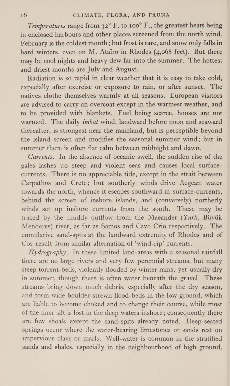 Temperatures range from 32° F. to 100° F., the greatest heats being in enclosed harbours and other places screened from the north wind. February is the coldest month; but frost is rare, and snow only falls in hard winters, even on M. Atairo in Rhodes (4,068 feet). But there may be cool nights and heavy dew far into the summer. ‘The hottest and driest months are July and August. Radiation is so rapid in clear weather that it 1s easy to take cold, expecially after exercise or exposure to rain, or after sunset. The natives clothe themselves warmly at all seasons. European visitors are advised to carry an overcoat except in the warmest weather, and to be provided with blankets. Fuel being scarce, houses are not warmed. The daily zmbat wind, landward before noon and seaward thereafter, is strongest near the mainland, but is perceptible beyond the island screen and modifies the seasonal summer wind; but in ' summer there is often flat calm between midnight and dawn. Currents. In the absence of oceanic swell, the sudden rise of the gales lashes up steep and violent seas and causes local surface- currents. There is no appreciable tide, except in the strait between Carpathos and Crete; but southerly winds drive Aegean water towards the north, whence it escapes southward in surface-currents, behind the screen of inshore islands, and (conversely) northerly winds set up inshore currents from the south. These may be traced by the muddy outflow from the Maeander (Turk. Biytik Menderes) river, as far as Samos and Cavo Crio respectively. The cumulative sand-spits at the landward extremity of Rhodes and of Cos result from similar alternation of ‘wind-rip’ currents. Hydrography. \n these limited land-areas with a seasonal rainfall there are no large rivers and very few perennial streams, but many steep torrent-beds, violently flooded by winter rains, yet usually dry in summer, though there is often water beneath the gravel. These streams bring down much debris, especially after the dry season, and form wide boulder-strewn flood-beds in the low ground, which are liable to become choked and to change their course, while most of the finer silt is lost in the deep waters inshore; consequently there are few shoals except the sand-spits already noted. Deep-seated springs occur where the water-bearing limestones or sands rest on impervious clays or marls. Well-water is common in the stratified sands and shales, especially in the neighbourhood of high ground.