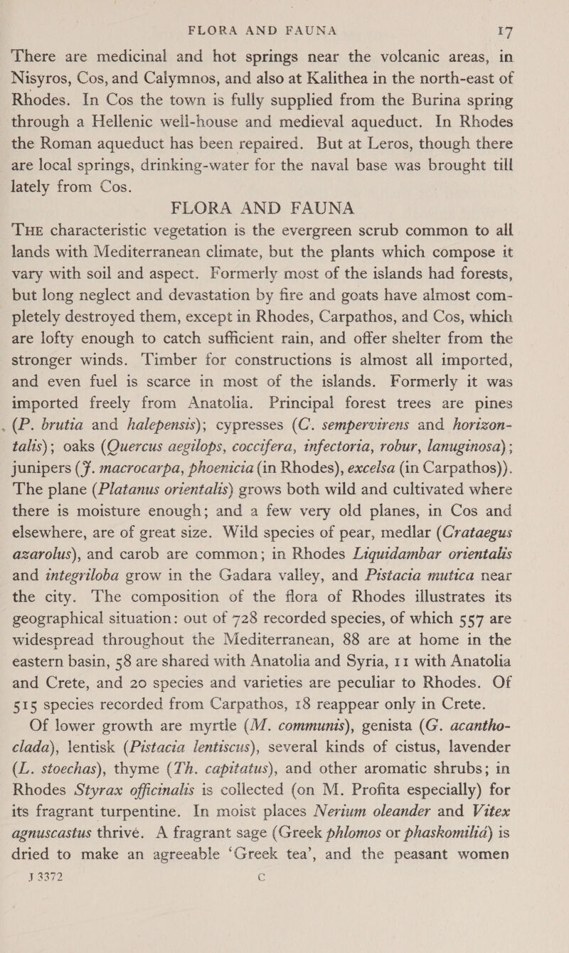 There are medicinal and hot springs near the volcanic areas, in Nisyros, Cos, and Calymnos, and also at Kalithea in the north-east of Rhodes. In Cos the town is fully supplied from the Burina spring through a Hellenic well-house and medieval aqueduct. In Rhodes the Roman aqueduct has been repaired. But at Leros, though there are local springs, drinking-water for the naval base was brought till lately from Cos. FLORA AND FAUNA Tue characteristic vegetation is the evergreen scrub common to all lands with Mediterranean climate, but the plants which compose it vary with soil and aspect. Formerly most of the islands had forests, but long neglect and devastation by fire and goats have almost com- pletely destroyed them, except in Rhodes, Carpathos, and Cos, which are lofty enough to catch sufficient rain, and offer shelter from the stronger winds. ‘Timber for constructions is almost all imported, and even fuel is scarce in most of the islands. Formerly it was imported freely from Anatolia. Principal forest trees are pines . (P. brutia and halepensis); cypresses (C’. sempervirens and horizon- talts); oaks (Quercus aegilops, coccifera, infectoria, robur, lanuginosa) ; junipers (7. macrocarpa, phoenicia (in Rhodes), excelsa (in Carpathos)). The plane (Platanus orientalis) grows both wild and cultivated where there is moisture enough; and a few very old planes, in Cos and elsewhere, are of great size. Wild species of pear, medlar (Crataegus azarolus), and carob are common; in Rhodes Liguidambar orientalis and integriloba grow in the Gadara valley, and Prstacia mutica near the city. The composition of the flora of Rhodes illustrates its geographical situation: out of 728 recorded species, of which 557 are widespread throughout the Mediterranean, 88 are at home in the eastern basin, 58 are shared with Anatolia and Syria, 11 with Anatolia and Crete, and 20 species and varieties are peculiar to Rhodes. Of 515 species recorded from Carpathos, 18 reappear only in Crete. Of lower growth are myrtle (/. communis), genista (G. acantho- clada), \entisk (Pistacia lentiscus), several kinds of cistus, lavender (L. stoechas), thyme (Th. capitatus), and other aromatic shrubs; in Rhodes Styrax officinalis is collected (on M. Profita especially) for its fragrant turpentine. In moist places Neriuwm oleander and Vitex agnuscastus thrive. A fragrant sage (Greek phlomos or phaskomuilia) is dried to make an agreeable ‘Greek tea’, and the peasant women J 3372 E
