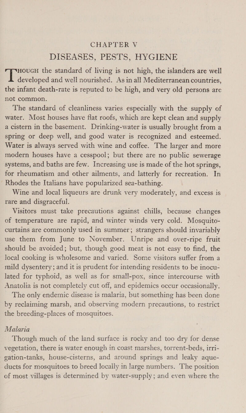 DISEASES, PESTS, HYGIENE HOUGH the standard of living is not high, the islanders are well Ml ccctoped and well nourished. As in all Mediterranean countries, the infant death-rate is reputed to be high, and very old persons are not common. | The standard of cleanliness varies especially with the supply of water. Most houses have flat roofs, which are kept clean and supply a cistern in the basement. Drinking-water is usually brought from a spring or deep well, and good water is recognized and esteemed. Water is always served with wine and coffee. The larger and more modern houses have a cesspool; but there are no public sewerage systems, and baths are few. Increasing use is made of the hot springs, for rheumatism and other ailments, and latterly for recreation. In Rhodes the Italians have popularized sea-bathing. Wine and local liqueurs are drunk very moderately, and excess is rare and disgraceful. Visitors must take precautions against chills, because changes of temperature are rapid, and winter winds very cold. Mosquito- curtains are commonly used in summer; strangers should invariably use them from June to November. Unripe and over-ripe fruit should be avoided; but, though good meat is not easy to find, the local cooking is wholesome and varied. Some visitors suffer from a mild dysentery ; and it is prudent for intending residents to be inocu- lated for typhoid, as well as for small-pox, since intercourse with Anatolia is not completely cut off, and epidemics occur occasionally. The only endemic disease is malaria, but something has been done by reclaiming marsh, and observing modern precautions, to restrict the breeding-places of mosquitoes. Malaria Though much of the land surface is rocky and too dry for dense vegetation, there is water enough in coast marshes, torrent-beds, irri- gation-tanks, house-cisterns, and around springs and leaky aque- ducts for mosquitoes to breed locally in large numbers. The position of most villages is determined by water-supply; and even where the