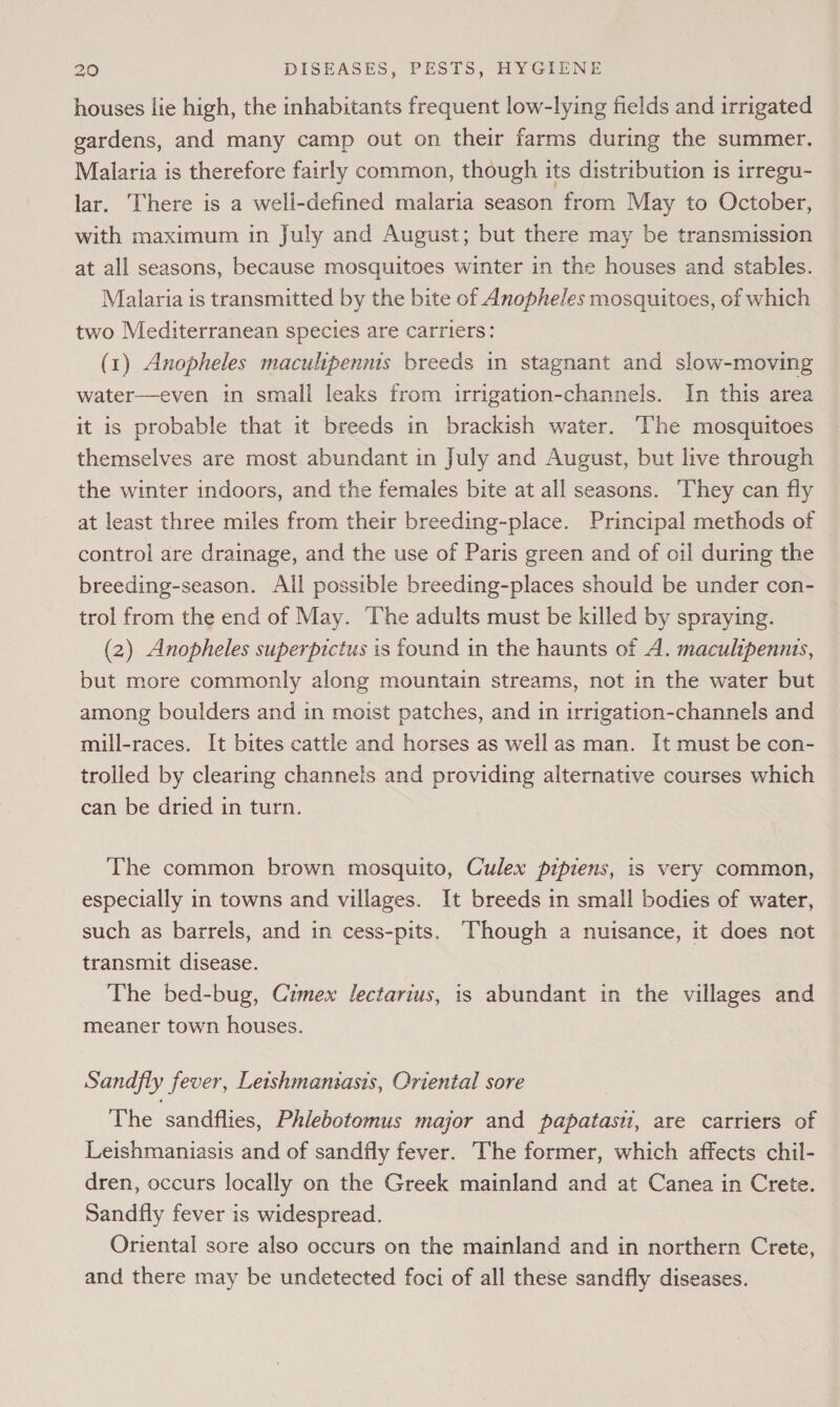 houses lie high, the inhabitants frequent low-lying fields and irrigated gardens, and many camp out on their farms during the summer. Malaria is therefore fairly common, though its distribution is irregu- lar. There is a well-defined malaria season from May to October, with maximum in July and August; but there may be transmission at all seasons, because mosquitoes winter in the houses and stables. Malaria is transmitted by the bite of Anopheles mosquitoes, of which two Mediterranean species are carriers: (1) Anopheles maculipenms breeds in stagnant and slow-moving water—even in small leaks from irrigation-channels. In this area it is probable that it breeds in brackish water. ‘The mosquitoes themselves are most abundant in July and August, but live through the winter indoors, and the females bite at all seasons. They can fly at least three miles from their breeding-place. Principal methods of control are drainage, and the use of Paris green and of oil during the breeding-season. All possible breeding-places should be under con- trol from the end of May. The adults must be killed by spraying. (2) Anopheles superpictus is found in the haunts of A. maculipennis, but more commonly along mountain streams, not in the water but among boulders and in moist patches, and in irrigation-channels and mill-races. It bites cattle and horses as well as man. It must be con- trolled by clearing channels and providing alternative courses which can be dried in turn. The common brown mosquito, Culex pipiens, is very common, especially in towns and villages. It breeds in small bodies of water, such as barrels, and in cess-pits. Though a nuisance, it does not transmit disease. The bed-bug, Czmex lectarius, is abundant in the villages and meaner town houses. Sandfly fever, Letshmansasis, Oriental sore The sandflies, Phlebotomus major and papatasi, are carriers of Leishmaniasis and of sandfly fever. The former, which affects chil- dren, occurs locally on the Greek mainland and at Canea in Crete. Sandfly fever is widespread. Oriental sore also occurs on the mainland and in northern Crete, and there may be undetected foci of all these sandfly diseases.
