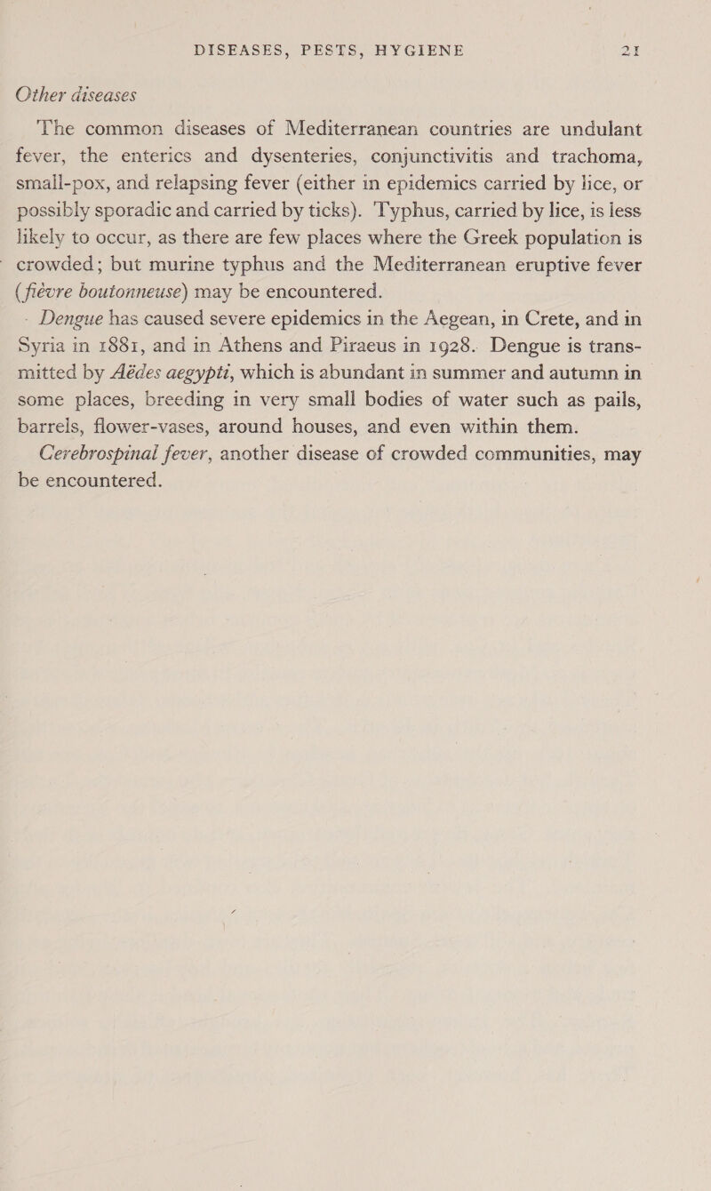 Other diseases The common diseases of Mediterranean countries are undulant fever, the enterics and dysenteries, conjunctivitis and trachoma, smali-pox, and relapsing fever (either in epidemics carried by lice, or possibly sporadic and carried by ticks). ‘Typhus, carried by lice, is less likely to occur, as there are few places where the Greek population is crowded; but murine typhus and the Mediterranean eruptive fever ( fiévre boutonneuse) may be encountered. - Dengue has caused severe epidemics in the Aegean, in Crete, and in Syria in 1881, and in Athens and Piraeus in 1928. Dengue is trans- mitted by Aédes aegypti, which is abundant in summer and autumn in some places, breeding in very small bodies of water such as pails, barrels, flower-vases, around houses, and even within them. Cerebrospinal fever, another disease of crowded communities, may be encountered. |