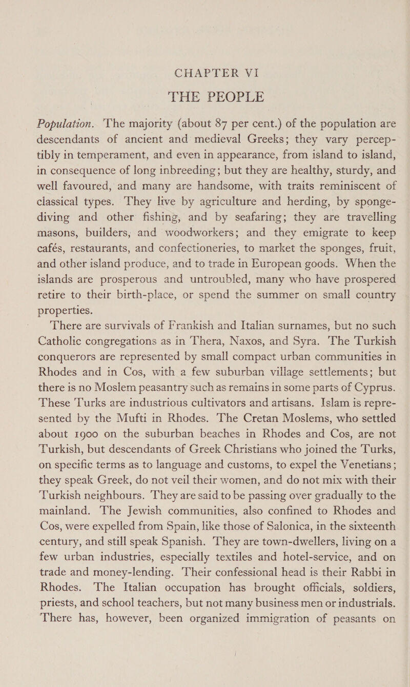 THE PEOPLE Population. ‘The majority (about 87 per cent.) of the population are descendants of ancient and medieval Greeks; they vary percep- tibly in temperament, and even in appearance, from island to island, in consequence of long inbreeding; but they are healthy, sturdy, and well favoured, and many are handsome, with traits reminiscent of classical types. They live by agriculture and herding, by sponge- diving and other fishing, and by seafaring; they are travelling masons, builders, and woodworkers; and they emigrate to keep cafés, restaurants, and confectioneries, to market the sponges, fruit, and other island produce, and to trade in European goods. When the islands are prosperous and untroubled, many who have prospered retire to their birth-place, or spend the summer on small country properties. There are survivals of Frankish and Italian surnames, but no such Catholic congregations as in Thera, Naxos, and Syra. The Turkish conquerors are represented by small compact urban communities in Rhodes and in Cos, with a few suburban village settlements; but there is no Moslem peasantry such as remains in some parts of Cyprus. These ‘Turks are industrious cultivators and artisans. Islam is repre- sented by the Mufti in Rhodes. The Cretan Moslems, who settled about 1900 on the suburban beaches in Rhodes and Cos, are not Turkish, but descendants of Greek Christians who joined the Turks, on specific terms as to language and customs, to expel the Venetians ; they speak Greek, do not veil their women, and do not mix with their Turkish neighbours. ‘They are said to be passing over gradually to the mainland. The Jewish communities, also confined to Rhodes and Cos, were expelled from Spain, like those of Salonica, in the sixteenth century, and still speak Spanish. They are town-dwellers, living on a few urban industries, especially textiles and hotel-service, and on trade and money-lending. Their confessional head is their Rabbi in Rhodes. The Italian occupation has brought officials, soldiers, priests, and school teachers, but not many business men or industrials. ‘There has, however, been organized immigration of peasants on