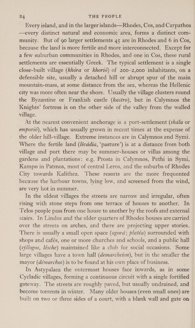 Every island, and in the larger islands—Rhodes, Cos, and Carpathos —every distinct natural and economic area, forms a distinct com- munity. But of go larger settlements 45 are in Rhodes and 6 in Cos, because the land is more fertile and more interconnected. Except for a few suburban communities in Rhodes, and one in Cos, these rural settlements are essentially Greek. ‘The typical settlement is a single close-built village (khora or khorio) of 200-2,000 inhabitants, on a defensible site, usually a detached hill or abrupt spur of the main mountain-mass, at some distance from the sea, whereas the Hellenic city was more often near the shore. Usually the village clusters round the Byzantine or Frankish castle (kastro), but in Calymnos the Knights’ fortress is on the other side of the valley from the walled village. | At the nearest convenient anchorage is a port-settlement (skdla or emporio), which has usually grown in recent times at the expense of the older hill-village. Extreme instances are in Calymnos and Symi. Where the fertile land (vadia, ‘pasture’) is at a distance from both village and port there may be summer-houses or villas among the gardens and plantations: e.g. Prosta in Calymnos, Pethi in Symi, Kampo in Patmos, most of central Leros, and the suburbs of Rhodes City towards Kalithea. These resorts are the more frequented because the harbour towns, lying low, and screened from the wind, are very hot in summer. In the oldest villages the streets are narrow and irregular, often rising with stone steps from one terrace of houses to another. In Telos people pass from one house to another by the roofs and external stairs. In Lindos and the older quarters of Rhodes houses are carried over the streets on arches, and there are projecting upper stories. There is usually a small open space (agora; platéa) surrounded with shops and cafés, one or more churches and schools, and a public hall (syllogos, lésche) maintained like a club for social occasions. Some large villages have a town hall (demarcheton), but in the smaller the mayor (démarchos) is to be found at his own place of business. In Astypalaea the outermost houses face inwards, as in some Cycladic villages, forming a continuous circuit with a single fortified gateway. ‘The streets are roughly paved, but usually undrained, and become torrents in winter. Many older houses (even small ones) are built on two or three sides of a court, with a blank wall and gate on