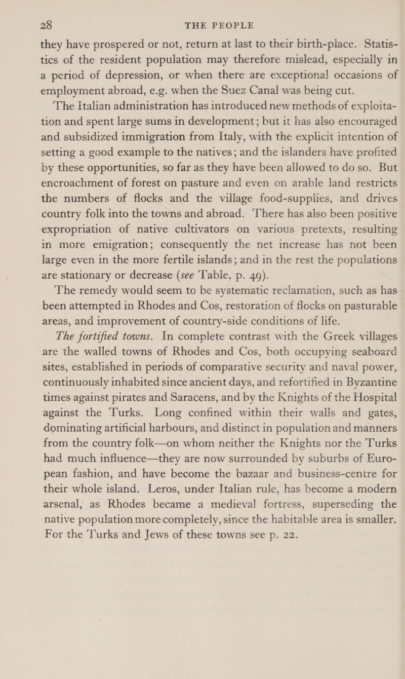 they have prospered or not, return at last to their birth-place. Statis- tics of the resident population may therefore mislead, especially in a period of depression, or when there are exceptional occasions of employment abroad, e.g. when the Suez Canal was being cut. The Italian administration has introduced new methods of exploita- tion and spent large sums in development; but it has also encouraged and subsidized immigration from Italy, with the explicit intention of setting a good example to the natives; and the islanders have profited by these opportunities, so far as they have been allowed to do so. But encroachment of forest on pasture and even on arable land restricts the numbers of flocks and the village food-supplies, and. drives country folk into the towns and abroad. ‘There has also been positive expropriation of native cultivators on various pretexts, resulting in more emigration; consequently the net increase has not been large even in the more fertile islands; and in the rest the populations are stationary or decrease (see ‘Table, p. 49). The remedy would seem to be systematic reclamation, such as has been attempted in Rhodes and Cos, restoration of flocks on pasturable © areas, and improvement of country-side conditions of life. The fortified towns. In complete contrast with the Greek villages are the walled towns of Rhodes and Cos, both occupying seaboard sites, established in periods of comparative security and naval power, continuously inhabited since ancient days, and refortified in Byzantine times against pirates and Saracens, and by the Knights of the Hospital against the Turks. Long confined within their walls and gates, dominating artificial harbours, and distinct in population and manners from the country folk—on whom neither the Knights nor the Turks had much influence—they are now surrounded by suburbs of Euro- pean fashion, and have become the bazaar and business-centre for their whole island. Leros, under Italian rule, has become a modern arsenal, as Rhodes became a medieval fortress, superseding the native population more completely, since the habitable area is smaller. For the Turks and Jews of these towns see p. 22.