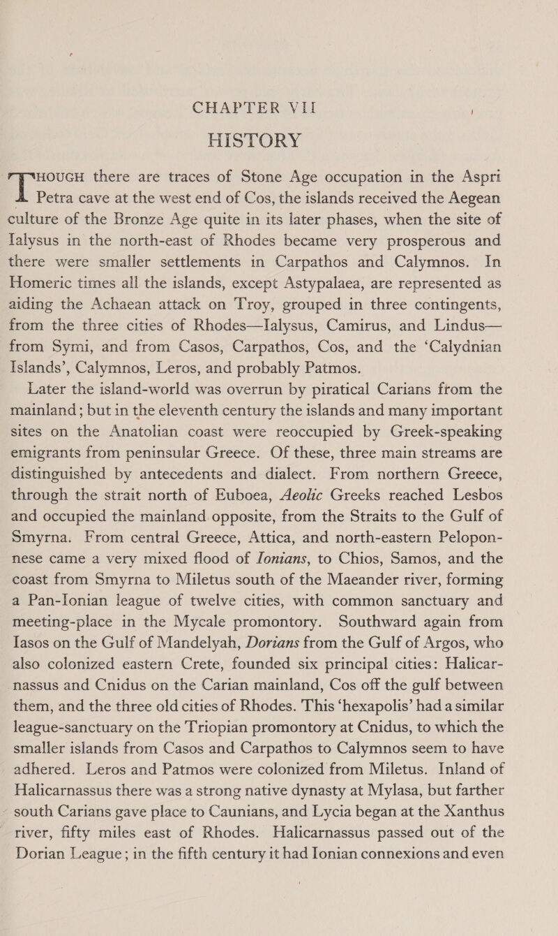 CHAPTER VII HISTORY HOUGH there are traces of Stone Age occupation in the Aspri 4. Petra cave at the west end of Cos, the islands received the Aegean culture of the Bronze Age quite in its later phases, when the site of Ialysus in the north-east of Rhodes became very prosperous and there were smaller settlements in Carpathos and Calymnos. In Homeric times all the islands, except Astypalaea, are represented as aiding the Achaean attack on Troy, grouped in three contingents, from the three cities of Rhodes—lalysus, Camirus, and Lindus— from Symi, and from Casos, Carpathos, Cos, and the ‘Calydnian Islands’, Calymnos, Leros, and probably Patmos. Later the island-world was overrun by piratical Carians from the mainland; but in the eleventh century the islands and many important sites on the Anatolian coast were reoccupied by Greek-speaking emigrants from peninsular Greece. Of these, three main streams are distinguished by antecedents and dialect. From northern Greece, through the strait north of Euboea, Aeolic Greeks reached Lesbos and occupied the mainland opposite, from the Straits to the Gulf of Smyrna. From central Greece, Attica, and north-eastern Pelopon-— nese came a very mixed flood of /onians, to Chios, Samos, and the coast from Smyrna to Miletus south of the Maeander river, forming a Pan-lonian league of twelve cities, with common sanctuary and meeting-place in the Mycale promontory. Southward again from Iasos on the Gulf of Mandelyah, Dorians from the Gulf of Argos, who also colonized eastern Crete, founded six principal cities: Halicar- -nassus and Cnidus on the Carian mainland, Cos off the gulf between them, and the three old cities of Rhodes. This ‘hexapolis’ had a similar league-sanctuary on the Triopian promontory at Cnidus, to which the smaller islands from Casos and Carpathos to Calymnos seem to have adhered. Leros and Patmos were colonized from Miletus. Inland of Halicarnassus there was a strong native dynasty at Mylasa, but farther - south Carians gave place to Caunians, and Lycia began at the Xanthus river, fifty miles east of Rhodes. Halicarnassus passed out of the Dorian League; in the fifth century it had Ionian connexions and even