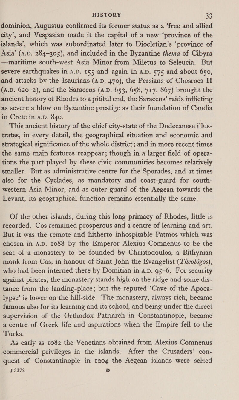 dominion, Augustus confirmed its former status as a ‘free and allied city’, and Vespasian made it the capital of a new ‘province of the islands’, which was subordinated later to Diocletian’s ‘province of Asia’ (A.D. 284-305), and included in the Byzantine thema of Cibyra —maritime south-west Asia Minor from Miletus to Seleucia. But severe earthquakes in A.D. 155 and again in A.D. 575 and about 650, and attacks by the Isaurians (A.D. 470), the Persians of Chosroes IT (A.D. 620-2), and the Saracens (A.D. 653, 658, 717, 867) brought the ancient history of Rhodes to a pitiful end, the Saracens’ raids inflicting as severe a blow on Byzantine prestige as their foundation of Candia in Crete in A.D. 840. This ancient history of the chief city-state of the Dodecanese i!lus- trates, in every detail, the geographical situation and economic and strategical significance of the whole district; and in more recent times the same main features reappear; though in a larger field of opera- tions the part played by these civic communities becomes relatively smaller. But as administrative centre for the Sporades, and at times also for the Cyclades, as mandatory and coast-guard for south- western Asia Minor, and as outer guard of the Aegean towards the Levant, its geographical function remains essentially the same. Of the other islands, during this long primacy of Rhodes, little is recorded. Cos remained prosperous and a centre of learning and art. But it was the remote and hitherto inhospitable Patmos which was chosen in A.D. 1088 by the Emperor Alexius Comnenus to be the seat of a monastery to be founded by Christodoulos, a Bithynian monk from Cos, in honour of Saint John the Evangelist (Theologos), who had been interned there by Domitian in A.D. g5—6. For security against pirates, the monastery stands high on the ridge and some dis- tance from the landing-place; but the reputed ‘Cave of the Apoca- lypse’ is lower on the hill-side. The monastery, always rich, became famous also for its learning and its school, and being under the direct supervision of the Orthodox Patriarch in Constantinople, became a centre of Greek life and aspirations when the Empire fell to the Turks. As early as 1082 the Venetians obtained from Alexius Comnenus commercial privileges in the islands. After the Crusaders’ con- quest of Constantinople in 1204 the Aegean islands were seized 33372 D