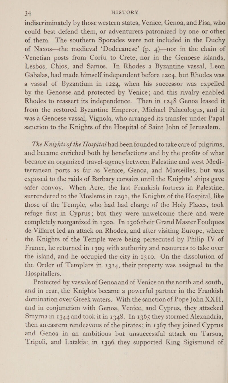 indiscriminately by those western states, Venice, Genoa, and Pisa, who could best defend them, or adventurers patronized by one or other of them. The southern Sporades were not included in the Duchy of Naxos—the medieval ‘Dodecanese’ (p. 4)—nor in the chain of ‘Venetian posts from Corfu to Crete, nor in the Genoese islands, Lesbos, Chios, and Samos. In Rhodes a Byzantine vassal, Leon Gabalas, had made himself independent before 1204, but Rhodes was a vassal of Byzantium in 1224, when his successor was expelled by the Genoese and protected by Venice; and this rivalry enabled Rhodes to reassert its independence. Then in 1248 Genoa leased it from the restored Byzantine Emperor, Michael Palaeologus, and it was a Genoese vassal, Vignola, who arranged its transfer under Papal sanction to the Knights of the Hospital of Saint John of Jerusalem. The Knights of the Hospital had been founded to take care of pilgrims, and became enriched both by benefactions and by the profits of what became an organized travel-agency between Palestine and west Medi- terranean ports as far as Venice, Genoa, and Marseilles, but was exposed to the raids of Barbary corsairs until the Knights’ ships gave safer convoy. When Acre, the last Frankish fortress in Palestine, surrendered to the Moslems in 1291, the Knights of the Hospital, like those of the Temple, who had had charge of the Holy Places, took refuge first in Cyprus; but they were unwelcome there and were completely reorganized in 1300. In 1306their Grand Master Foulques de Villaret led an attack on Rhodes, and after visiting Europe, where the Knights of the Temple were being persecuted by Philip IV of France, he returned in 1309 with authority and resources to take over the island, and he occupied the city in 1310. On the dissolution of the Order of Templars in 1314, their property was assigned to the Hospitallers. Protected by vassals of Genoaand of Venice on the north and south, and in rear, the Knights became a powerful partner in the Frankish domination over Greek waters. With the sanction of Pope John XXII, and in conjunction with Genoa, Venice, and Cyprus, they attacked Smyrna in 1344 and took it in 1348. In 1365 they stormed Alexandria, then an eastern rendezvous of the pirates; in 1367 they joined Cyprus and Genoa in an ambitious but unsuccessful attack on Tarsus, Tripoli, and Latakia; in 1396 they supported King Sigismund of