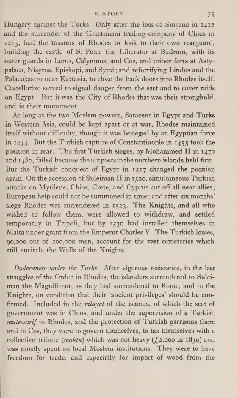 Hungary against the Turks. Only after the loss of Smyrna in 1412 and the surrender of the Giustiniani trading-company of Chios in 1415, had the masters of Rhodes to look to their own rearguard, building the castle of S. Peter the Liberator at Budrum, with its outer guards in Leros, Calymnos, and Cos, and minor forts at Asty- palaea, Nisyros, Episkopi, and Symi; and refortifying Lindos and the Palaeokastro near Kattavia, to close the back doors into Rhodes itself. Castellorizo served to signal danger from the east and to cover raids on Egypt. But it was the City of Rhodes that was their stronghold, and is their monument. As long as the two Moslem powers, Saracens in Egypt and Turks in Western Asia, could be kept apart or at war, Rhodes maintained itself without difficulty, though it was besieged by an Egyptian force in 1444. But the Turkish capture of Constantinople in 1453 took the position in rear. The first Turkish sieges, by Mohammed II in 1470 and 1480, failed because the outposts in the northern islands held firm. But the Turkish conquest of Egypt in 1517 changed the position again. On the accession of Suleiman IT in 1520, simultaneous Turkish attacks on Mytilene, Chios, Crete, and Cyprus cut off all near ailies; European help could not be summoned in time; and after six months’ siege Rhodes was surrendered in 1523. The Knights, and all who wished to follow them, were allowed to withdraw, and settled temporarily in ‘Tripoli, but by 1530 had installed themselves in Malta under grant from the Emperor Charles V. The ‘Turkish losses, 90,000 out of 200,000 men, account for the vast cemeteries which still encircle the Walls of the Knights. Dodecanese under the Turks. After vigorous resistance, in the last struggles of the Order in Rhodes, the islanders surrendered to Sulei- man the Magnificent, as they had surrendered to Rome, and to the Knights, on condition that their ‘ancient privileges’ should be con- firmed. Included in the wvilayet of the islands, of which the seat of government was in Chios, and under the supervision of a ‘Turkish mutessarif in Rhodes, and the protection of Turkish garrisons there and in Cos, they were to govern themselves, to tax themselves with a collective tribute (maktu) which was not heavy (£2,000 in 1830) and was mostly spent on local Moslem institutions. They were to have freedom for trade, and especially for import of wood from the