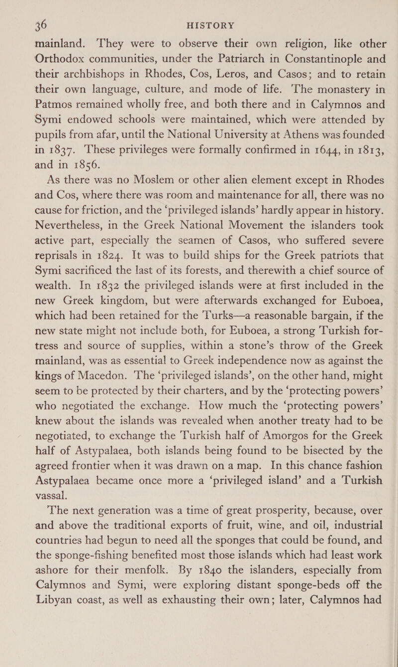 mainland. ‘They were to observe their own religion, like other Orthodox communities, under the Patriarch in Constantinople and their archbishops in Rhodes, Cos, Leros, and Casos; and to retain their own language, culture, and mode of life. ‘The monastery in Patmos remained wholly free, and both there and in Calymnos and Symi endowed schools were maintained, which were attended by pupils from afar, until the National University at Athens was founded in 1837. These privileges were formally confirmed in 1644, in 1813, and in 1856. As there was no Moslem or other alien element except in Rhodes and Cos, where there was room and maintenance for all, there was no cause for friction, and the ‘privileged islands’ hardly appear in history. Nevertheless, in the Greek National Movement the islanders took active part, especially the seamen of Casos, who suffered severe reprisals in 1824. It was to build ships for the Greek patriots that Symi sacrificed the last of its forests, and therewith a chief source of wealth. In 1832 the privileged islands were at first included in the new Greek kingdom, but were afterwards exchanged for Euboea, which had been retained for the Turks—a reasonable bargain, if the new state might not include both, for Euboea, a strong Turkish for- tress and source of supplies, within a stone’s throw of the Greek mainland, was as essential to Greek independence now as against the kings of Macedon. The ‘privileged islands’, on the other hand, might seem to be protected by their charters, and by the ‘protecting powers’ who negotiated the exchange. How much the ‘protecting powers’ knew about the islands was revealed when another treaty had to be negotiated, to exchange the ‘Turkish half of Amorgos for the Greek half of Astypalaea, both islands being found to be bisected by the agreed frontier when it was drawn on a map. In this chance fashion Astypalaea became once more a ‘privileged island’ and a Turkish vassal. The next generation was a time of great prosperity, because, over and above the traditional exports of fruit, wine, and oil, industrial countries had begun to need all the sponges that could be found, and the sponge-fishing benefited most those islands which had least work ashore for their menfolk. By 1840 the islanders, especially from Calymnos and Symi, were exploring distant sponge-beds off the Libyan coast, as well as exhausting their own; later, Calymnos had