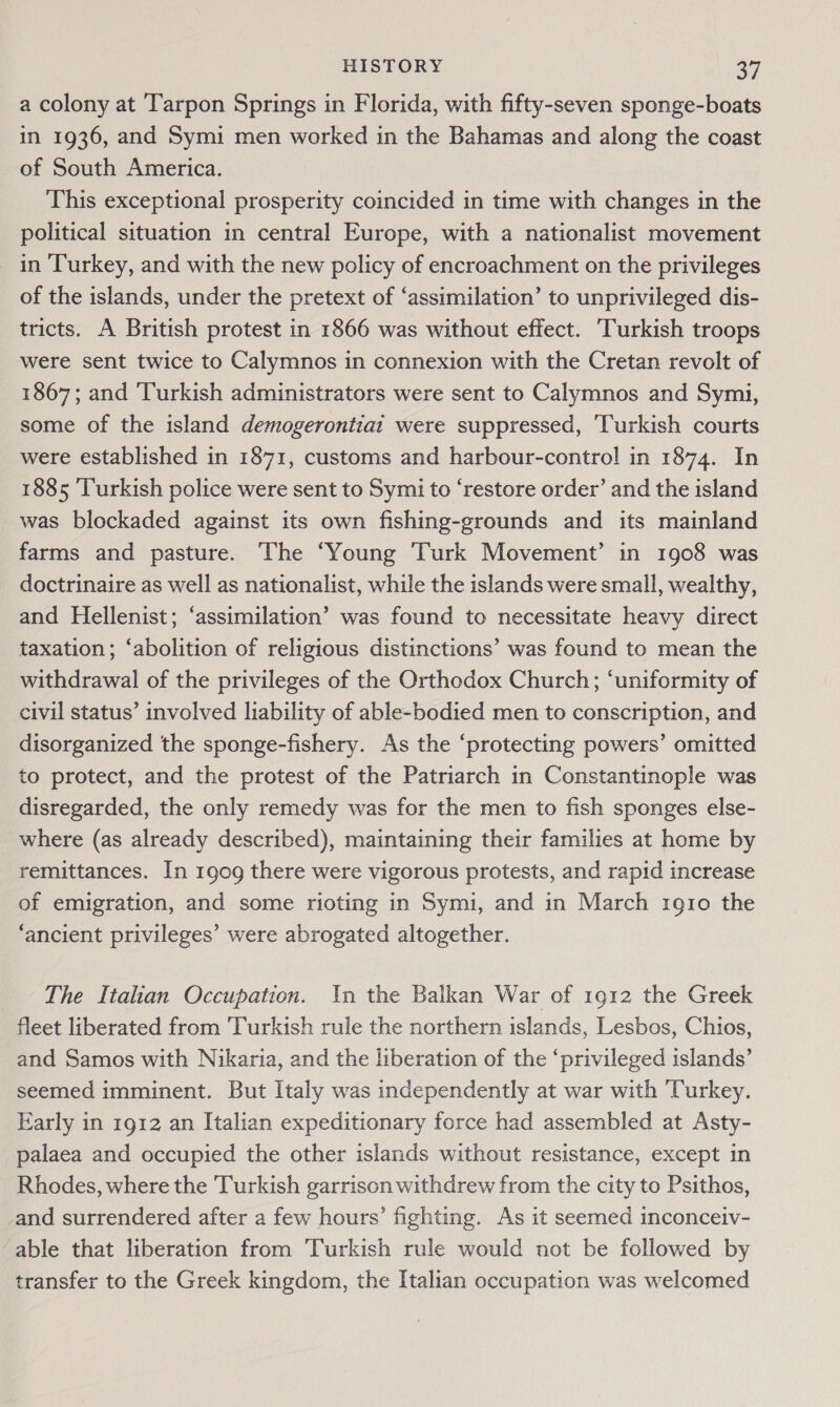 a colony at Tarpon Springs in Florida, with fifty-seven sponge-boats in 1936, and Symi men worked in the Bahamas and along the coast of South America. This exceptional prosperity coincided in time with changes in the political situation in central Europe, with a nationalist movement in Turkey, and with the new policy of encroachment on the privileges of the islands, under the pretext of ‘assimilation’ to unprivileged dis- tricts. A British protest in 1866 was without effect. ‘Turkish troops were sent twice to Calymnos in connexion with the Cretan revolt of 1867; and ‘Turkish administrators were sent to Calymnos and Symi, some of the island demogerontiai were suppressed, ‘Turkish courts were established in 1871, customs and harbour-control in 1874. In 1885 ‘Turkish police were sent to Symi to ‘restore order’ and the island was blockaded against its own fishing-grounds and its mainland farms and pasture. The ‘Young Turk Movement’ in 1908 was doctrinaire as well as nationalist, while the islands were small, wealthy, and Hellenist; ‘assimilation’ was found to necessitate heavy direct taxation; ‘abolition of religious distinctions’ was found to mean the withdrawal of the privileges of the Orthodox Church; ‘uniformity of civil status’ involved liability of able-bodied men to conscription, and disorganized the sponge-fishery. As the ‘protecting powers’ omitted to protect, and the protest of the Patriarch in Constantinople was disregarded, the only remedy was for the men to fish sponges else- where (as already described), maintaining their families at home by remittances. In 1909 there were vigorous protests, and rapid increase of emigration, and some rioting in Symi, and in March 1910 the ‘ancient privileges’ were abrogated altogether. The Italian Occupation. In the Balkan War of 1912 the Greek fleet liberated from Turkish rule the northern islands, Lesbos, Chios, and Samos with Nikaria, and the liberation of the ‘privileged islands’ seemed imminent. But Italy was independently at war with Turkey. Early in 1912 an Italian expeditionary force had assembled at Asty- palaea and occupied the other islands without resistance, except in Rhodes, where the Turkish garrison withdrew from the city to Psithos, and surrendered after a few hours’ fighting. As it seemed inconceiv- able that liberation from Turkish rule would not be followed by transfer to the Greek kingdom, the Italian occupation was welcomed