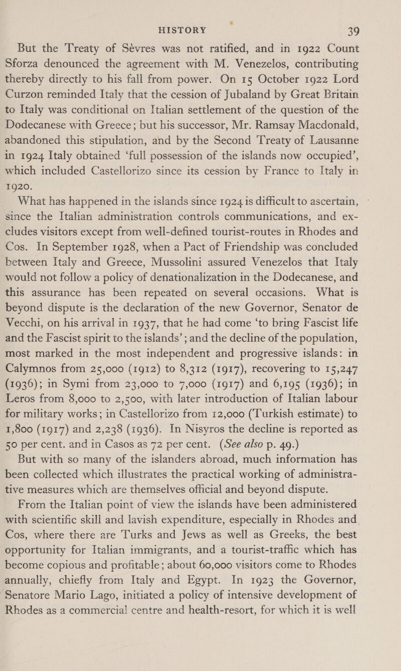 But the Treaty of Sévres was not ratified, and in 1922 Count Sforza denounced the agreement with M. Venezelos, contributing thereby directly to his fall from power. On 15 October 1922 Lord Curzon reminded Italy that the cession of Jubaland by Great Britain to Italy was conditional on Italian settlement of the question of the Dodecanese with Greece; but his successor, Mr. Ramsay Macdonald, abandoned this stipulation, and by the Second Treaty of Lausanne in 1924 Italy obtained ‘full possession of the islands now occupied’, which included Castellorizo since its cession by France to Italy in 1920. | What has happened in the isiands since 1924 1s difficult to ascertain, since the Italian administration controls communications, and ex- cludes visitors except from well-defined tourist-routes in Rhodes and Cos. In September 1928, when a Pact of Friendship was concluded between Italy and Greece, Mussolini assured Venezelos that Italy would not follow a policy of denationalization in the Dodecanese, and this assurance has been repeated on several occasions. What is beyond dispute is the declaration of the new Governor, Senator de Vecchi, on his arrival in 1937, that he had come ‘to bring Fascist lite and the Fascist spirit to the islands’ ; and the decline of the population, most marked in the most independent and progressive islands: in Calymnos from 25,000 (1912) to 8,312 (1917), recovering to 15,247 (1936); in Symi from 23,000 to 7,000 (1917) and 6,195 (1936); in Leros from 8,000 to 2,500, with later introduction of Italian labour for military works; in Castellorizo from 12,000 (‘Turkish estimate) to 1,800 (1917) and 2,238 (1936). In Nisyros the decline is reported as 50 per cent. and in Casos as 72 per cent. (See also p. 49.) But with so many of the islanders abroad, much information has been collected which illustrates the practical working of administra- tive measures which are themselves official and beyond dispute. From the Italian point of view the islands have been administered with scientific skill and lavish expenditure, especially in Rhodes and Cos, where there are Turks and Jews as well as Greeks, the best opportunity for Italian immigrants, and a tourist-traffic which has become copious and profitable ; about 60,000 visitors come to Rhodes annually, chiefly from Italy and Egypt. In 1923 the Governor, ‘Senatore Mario Lago, initiated a policy of intensive development of Rhodes as a commercial centre and health-resort, for which it is well