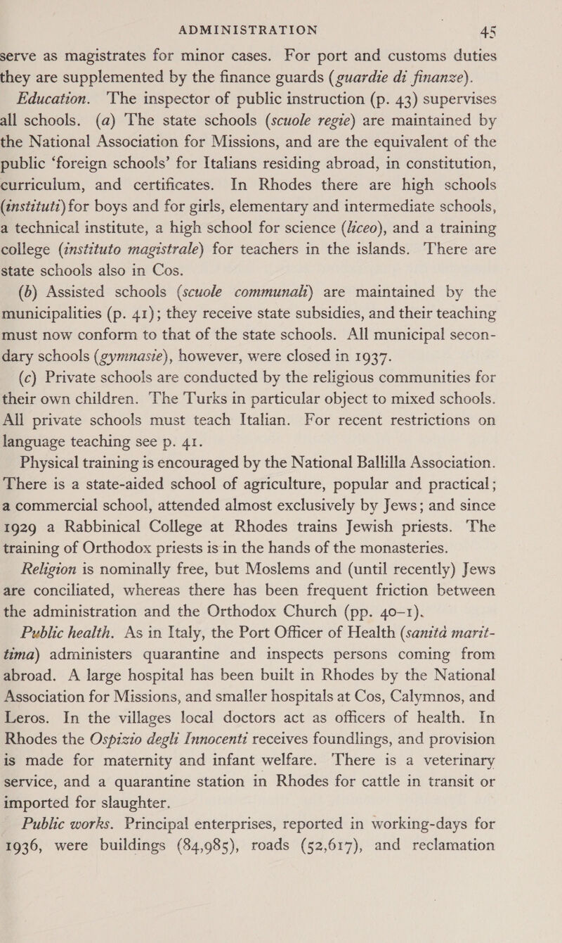 serve as magistrates for minor cases. For port and customs duties they are supplemented by the finance guards (guardie di finanze). Education. ‘The inspector of public instruction (p. 43) supervises all schools. (a) The state schools (scuole regie) are maintained by the National Association for Missions, and are the equivalent of the public ‘foreign schools’ for Italians residing abroad, in constitution, curriculum, and certificates. In Rhodes there are high schools (tnstitutz) for boys and for girls, elementary and intermediate schools, a technical institute, a high school for science (/ceo), and a training college (instituto magistrale) for teachers in the islands. There are state schools also in Cos. (6) Assisted schools (scuole communah) are maintained by the municipalities (p. 41); they receive state subsidies, and their teaching must now conform to that of the state schools. All municipal secon- dary schools (gymnasie), however, were closed in 1937. (c) Private schools are conducted by the religious communities for their own children. The Turks in particular object to mixed schools. All private schools must teach Italian. For recent restrictions on language teaching see p. 41. Physical training is encouraged by the National Ballilla Association. There is a state-aided school of agriculture, popular and practical ; a commercial school, attended almost exclusively by Jews; and since 1929 a Rabbinical College at Rhodes trains Jewish priests. The training of Orthodox priests is in the hands of the monasteries. Religion is nominally free, but Moslems and (until recently) Jews are conciliated, whereas there has been frequent friction between the administration and the Orthodox Church (pp. 40-1). Public health. As in Italy, the Port Officer of Health (sama marit- tima) administers quarantine and inspects persons coming from abroad. A large hospital has been built in Rhodes by the National Association for Missions, and smaller hospitals at Cos, Calymnos, and Leros. In the villages local doctors act as officers of health. In Rhodes the Ospizio degli Innocenti receives foundlings, and provision is made for maternity and infant welfare. There is a veterinary service, and a quarantine station in Rhodes for cattle in transit or imported for slaughter. Public works. Principal enterprises, reported in working-days for 1936, were buildings (84,985), roads (52,617), and reclamation