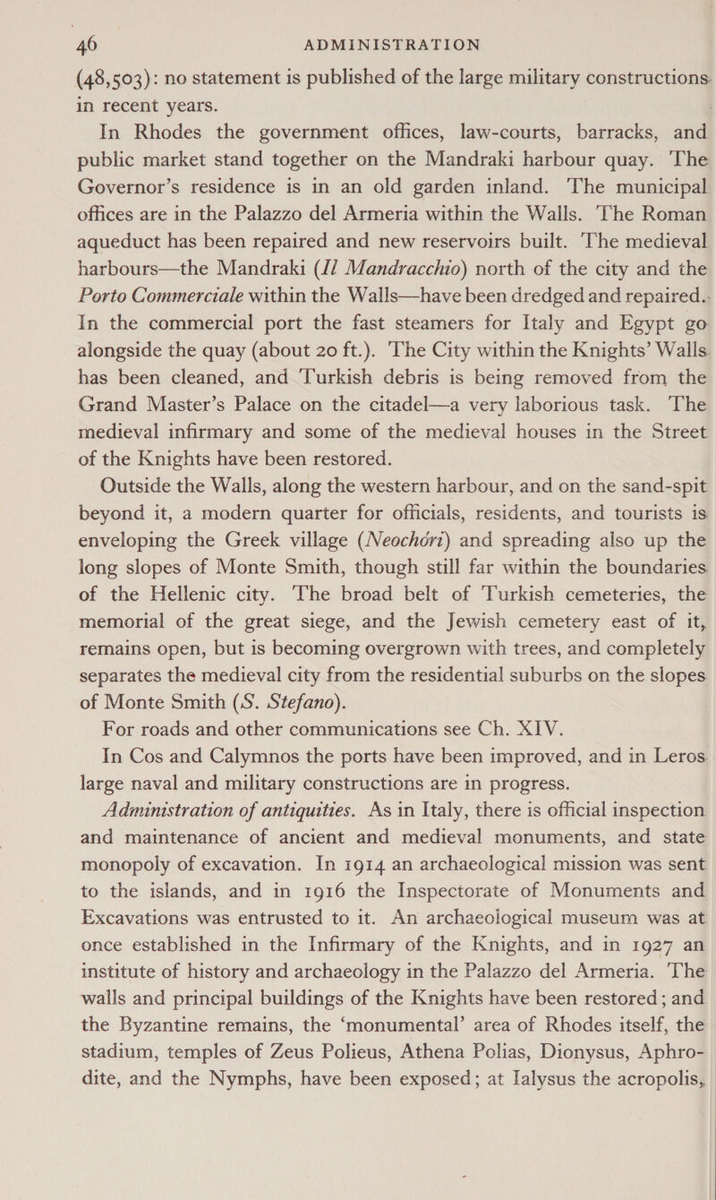 (48,503): no statement is published of the large military constructions. in recent years. | In Rhodes the government offices, law-courts, barracks, and public market stand together on the Mandraki harbour quay. The Governor’s residence is in an old garden inland. The municipal offices are in the Palazzo del Armeria within the Walls. ‘The Roman aqueduct has been repaired and new reservoirs built. ‘The medieval harbours—the Mandraki (/ Mandracchio) north of the city and the Porto Commerciale within the Walls—have been dredged and repaired.. In the commercial port the fast steamers for Italy and Egypt go alongside the quay (about 20 ft.). The City within the Knights’ Walls. has been cleaned, and ‘Turkish debris is being removed from the Grand Master’s Palace on the citadel—a very laborious task. The medieval infirmary and some of the medieval houses in the Street of the Knights have been restored. Outside the Walls, along the western harbour, and on the sand-spit beyond it, a modern quarter for officials, residents, and tourists is enveloping the Greek village (Neochort) and spreading also up the long slopes of Monte Smith, though still far within the boundaries. of the Hellenic city. ‘The broad belt of ‘Turkish cemeteries, the memorial of the great siege, and the Jewish cemetery east of it, remains open, but is becoming overgrown with trees, and completely separates the medieval city from the residential suburbs on the slopes. of Monte Smith (S. Stefano). For roads and other communications see Ch. XIV. In Cos and Calymnos the ports have been improved, and in Leros large naval and military constructions are in progress. Adminstration of antiquities. As in Italy, there is official inspection and maintenance of ancient and medieval monuments, and state monopoly of excavation. In 1914 an archaeological mission was sent to the islands, and in 1916 the Inspectorate of Monuments and Excavations was entrusted to it. An archaeological museum was at once established in the Infirmary of the Knights, and in 1927 an institute of history and archaeology in the Palazzo del Armeria. The walls and principal buildings of the Knights have been restored; and — the Byzantine remains, the ‘monumental’ area of Rhodes itself, the stadium, temples of Zeus Polieus, Athena Pclias, Dionysus, Aphro- dite, and the Nymphs, have been exposed; at Ialysus the acropolis, |