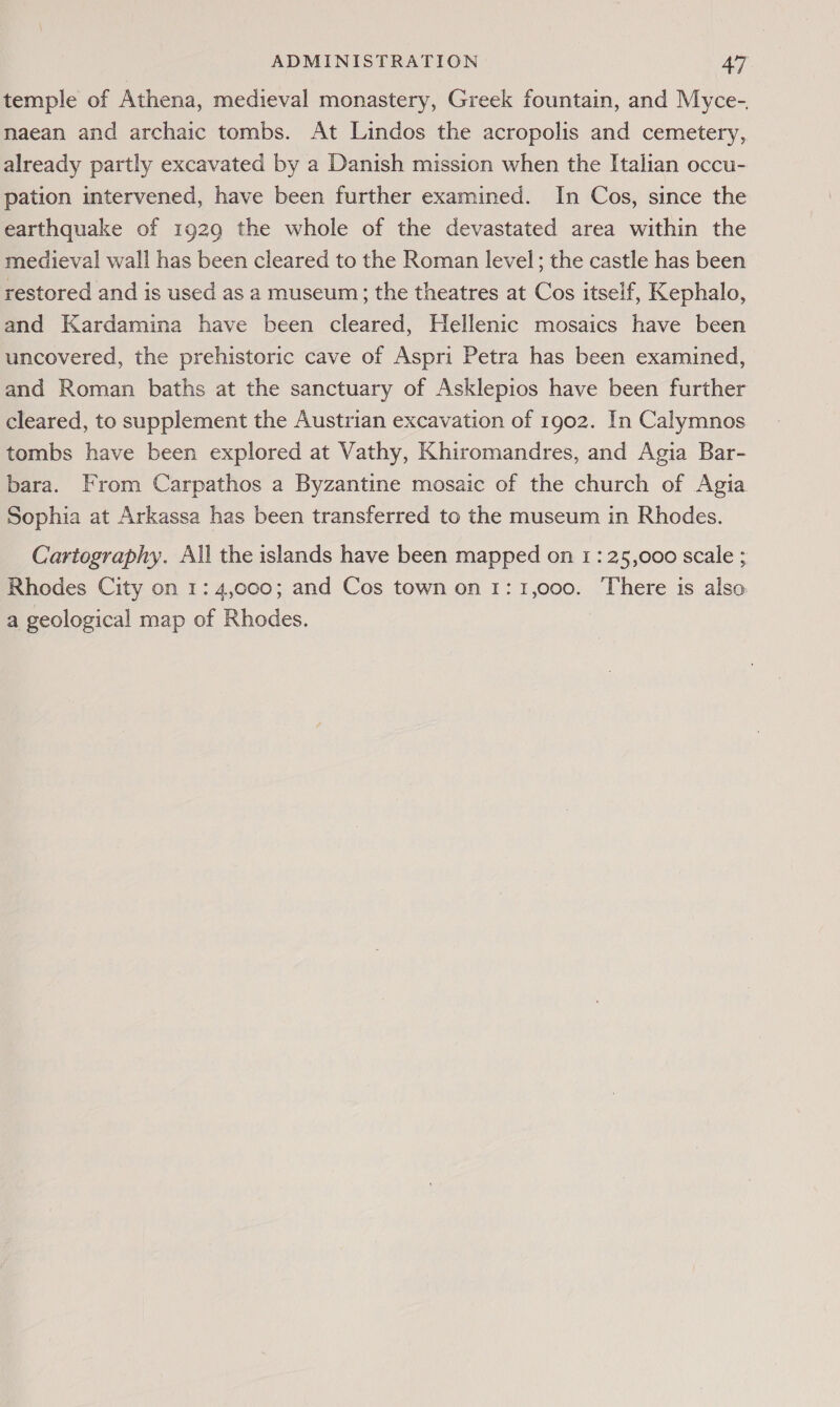 temple of Athena, medieval monastery, Greek fountain, and Myce-. maean and archaic tombs. At Lindos the acropolis and cemetery, already partly excavated by a Danish mission when the Italian occu- pation intervened, have been further examined. In Cos, since the earthquake of 1929 the whole of the devastated area within the medieval wall has been cleared to the Roman level; the castle has been restored and is used as a museum; the theatres at Cos itself, Kephalo, and Kardamina have been cleared, Hellenic mosaics have been uncovered, the prehistoric cave of Aspri Petra has been examined, and Roman baths at the sanctuary of Asklepios have been further cleared, to supplement the Austrian excavation of 1902. In Calymnos tombs have been explored at Vathy, Khiromandres, and Agia Bar- bara. From Carpathos a Byzantine mosaic of the church of Agia Sophia at Arkassa has been transferred to the museum in Rhodes. Cartography. All the islands have been mapped on 1: 25,000 scale ; Rhodes City on 1: 4,000; and Cos town on 1:1,000. There is also a geological map of Rhodes.