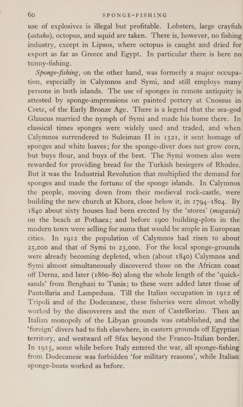 use of explosives is illegal but profitable. Lobsters, large crayfish (astako), octopus, and squid are taken. There is, however, no fishing industry, except in Lipsos, where octopus is caught and dried for export as far as Greece and Egypt. In particular there is here no tunny-fishing. Sponge-fishing, on the other hand, was formerly a major occupa- tion, especially in Calymnos and Symi, and still employs many persons in both islands. The use of sponges in remote antiquity is attested by sponge-impressions on painted pottery at Cnossus in Crete, of the Early Bronze Age. There is a legend that the sea-god Glaucus married the nymph of Symi and made his home there. In classical times sponges were widely used and traded, and when Calymnos surrendered to Suleiman II in 1521, it sent homage of sponges and white loaves; for the sponge-diver does not grow corn, but buys flour, and buys of the best. ‘The Symi women also were rewarded for providing bread for the Turkish besiegers of Rhodes. But it was the Industrial Revolution that multiplied the demand for sponges and made the fortune of the sponge islands. In Calymnos the people, moving down from their medieval rock-castle, were building the new church at Khora, close below it, in 1794-1804. By 1840 about sixty houses had been erected by the ‘stores’ (magazid) on the beach at Pothaea; and before 1900 building-plots in the modern town were selling for sums that would be ample in European cities. In 1912 the population of Calymnos had risen to about 25,000 and that of Symi to 23,000. For the local sponge-grounds were already becoming depleted, when (about 1840) Calymnos and Symi almost simultaneously discovered those on the African coast off Derna, and later (1860-80) along the whole length of the “quick- sands’ from Benghazi to Tunis; to these were added later those of Pantellaria and Lampedusa. Till the Italian occupation in 1912 of Tripoli and of the Dodecanese, these fisheries were almost wholly worked by the discoverers and the men of Castellorizo. Then an Italian monopoly of the Libyan grounds was established, and the ‘foreign’ divers had to fish elsewhere, in eastern grounds off Egyptian territory, and westward off Sfax beyond the Franco-Italian border. In 1915, some while before Italy entered the war, all sponge-fishing from Dodecanese was forbidden ‘for military reasons’, while Italian sponge-boats worked as before.