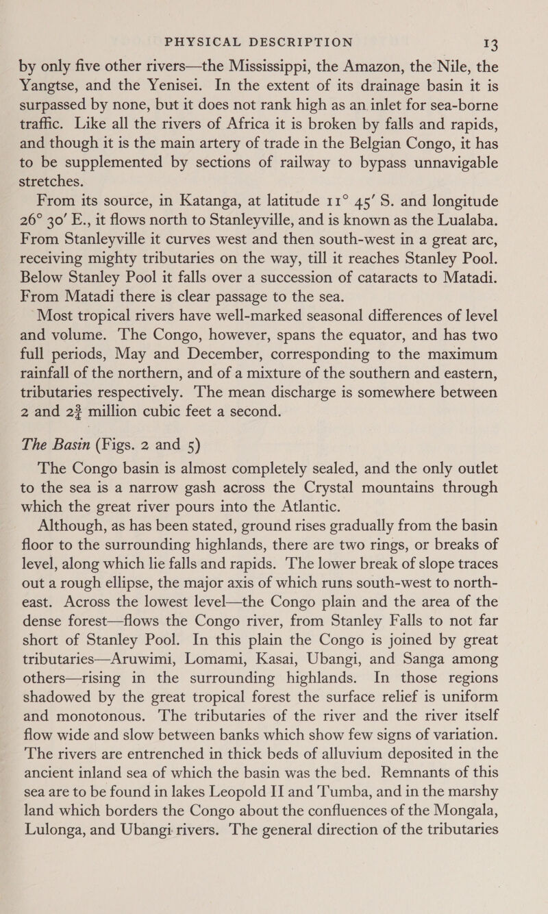 by only five other rivers—the Mississippi, the Amazon, the Nile, the Yangtse, and the Yenisei. In the extent of its drainage basin it is surpassed by none, but it does not rank high as an inlet for sea-borne traffic. Like all the rivers of Africa it is broken by falls and rapids, and though it is the main artery of trade in the Belgian Congo, it has to be supplemented by sections of railway to bypass unnavigable stretches. From its source, in Katanga, at latitude 11° 45’ S. and longitude 26° 30’ E., it flows north to Stanleyville, and is known as the Lualaba. From Stanleyville it curves west and then south-west in a great arc, receiving mighty tributaries on the way, till it reaches Stanley Pool. Below Stanley Pool it falls over a succession of cataracts to Matadi. From Matadi there is clear passage to the sea. Most tropical rivers have well-marked seasonal differences of level and volume. The Congo, however, spans the equator, and has two full periods, May and December, corresponding to the maximum rainfall of the northern, and of a mixture of the southern and eastern, tributaries respectively. The mean discharge is somewhere between 2 and 2? million cubic feet a second. The Basin (Figs. 2 and 5) The Congo basin is almost completely sealed, and the only outlet to the sea is a narrow gash across the Crystal mountains through which the great river pours into the Atlantic. Although, as has been stated, ground rises gradually from the basin floor to the surrounding highlands, there are two rings, or breaks of level, along which lie falls and rapids. The lower break of slope traces out a rough ellipse, the major axis of which runs south-west to north- east. Across the lowest level—the Congo plain and the area of the dense forest—flows the Congo river, from Stanley Falls to not far short of Stanley Pool. In this plain the Congo is joined by great tributaries—Aruwimi, Lomami, Kasai, Ubangi, and Sanga among others—trising in the surrounding highlands. In those regions shadowed by the great tropical forest the surface relief is uniform and monotonous. ‘The tributaries of the river and the river itself flow wide and slow between banks which show few signs of variation. The rivers are entrenched in thick beds of alluvium deposited in the ancient inland sea of which the basin was the bed. Remnants of this sea are to be found in lakes Leopold II and ‘Tumba, and in the marshy land which borders the Congo about the confluences of the Mongala, Lulonga, and Ubangi rivers. The general direction of the tributaries