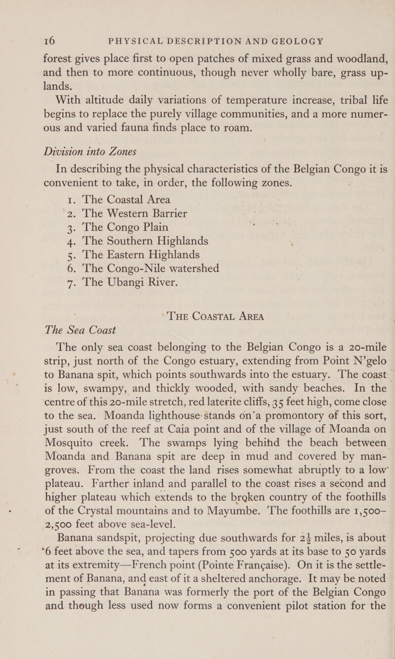 forest gives place first to open patches of mixed grass and woodland, and then to more continuous, though never wholly bare, grass up- lands. With altitude daily variations of temperature increase, tribal life begins to replace the purely village communities, and a more numer- ous and varied fauna finds place to roam. Division into Zones In describing the physical characteristics of the Belgian Congo it is convenient to take, in order, the following zones. . The Coastal Area . The Western Barrier . The Congo Plain The Southern Highlands The Eastern Highlands . The Congo-Nile watershed . The Ubangi River. SI Aun PW ND ''THE COASTAL AREA The Sea Coast The only sea coast belonging to the Belgian Congo is a 20-mile strip, just north of the Congo estuary, extending from Point N’gelo to Banana spit, which points southwards into the estuary. ‘The coast is low, swampy, and thickly wooded, with sandy beaches. In the ‘centre of this 20-mile stretch, red laterite cliffs, 35 feet high, come close to the sea. Moanda lighthouse: stands on’a promontory of this sort, just south of the reef at Caia point and of the village of Moanda on Mosquito creek. The swamps lying behind the beach between Moanda and Banana spit are deep in mud and covered by man- groves. From the coast the land rises somewhat abruptly to a low’ plateau. Farther inland and parallel to the coast rises a second and higher plateau which extends to the breken country of the foothills of the Crystal mountains and to Mayumbe. The foothills are 1,500- 2,500 feet above sea-level. Banana sandspit, projecting due southwards for 24 miles, is about ‘6 feet above the sea, and tapers from 500 yards at its base to 50 yards at its extremity—French point (Pointe Francaise). On it is the settle- ment of Banana, and east of it a sheltered anchorage. It may be noted in passing that Banana was formerly the port of the Belgian Congo and though less used now forms a convenient pilot station for the