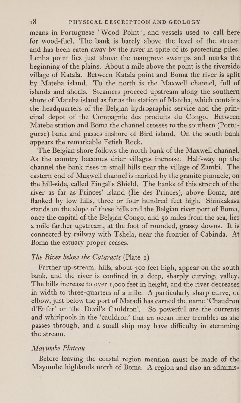 means in Portuguese ‘Wood Point’, and vessels used to call here for wood-fuel. ‘The bank is barely above the level of the stream and has been eaten away by the river in spite of its protecting piles. Lenha point lies just above the mangrove swamps and marks the beginning of the plains. About a mile above the point is the riverside village of Katala. Between Katala point and Boma the river is split by Mateba island. To the north is the Maxwell channel, full of islands and shoals. Steamers proceed upstream along the southern shore of Mateba island as far as the station of Mateba, which contains the headquarters of the Belgian hydrographic service and the prin- cipal depot of the Compagnie des produits du Congo. Between Mateba station and Boma the channel crosses to the southern (Portu- guese) bank and passes inshore of Bird island. On the south bank appears the remarkable Fetish Rock. The Belgian shore follows the north bank of the Maxwell channel. As the country becomes drier villages increase. Half-way up the channel the bank rises in small hills near the village of Zambi. The eastern end of Maxwell channel is marked by the granite pinnacle, on the hill-side, called Fingal’s Shield. The banks of this stretch of the river as far as Princes’ island (Ile des Princes), above Boma, are flanked by low hills, three or four hundred feet high. Shinkakasa stands on the slope of these hills and the Belgian river port of Boma, once the capital of the Belgian Congo, and 50 miles from the sea, lies a mile farther upstream, at the foot of rounded, grassy downs. It is connected by railway with Tshela, near the frontier of Cabinda. At Boma the estuary proper ceases. The River below the Cataracts (Plate 1) Farther up-stream, hills, about 300 feet high, appear on the south bank, and the river is confined in a deep, sharply curving, valley. The hills increase to over 1,000 feet in height, and the river decreases in width to three-quarters of a mile. A particularly sharp curve, or elbow, just below the port of Matadi has earned the name ‘Chaudron d’Enfer’ or ‘the Devil’s Cauldron’. So powerful are the currents and whirlpools in the ‘cauldron’ that an ocean liner trembles as she passes through, and a small ship may have difficulty in stemming the stream. Mayumbe Plateau Before leaving the coastal region mention must be made of the Mayumbe highlands north of Boma. A region and also an adminis-