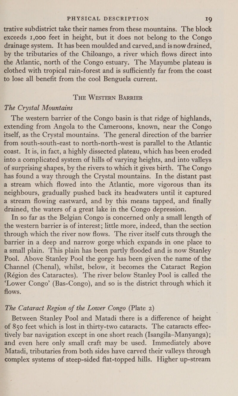 trative subdistrict take their names from these mountains. The block exceeds 1,000 feet in height, but it does not belong to the Congo drainage system. It has been moulded and carved, and is now drained, by the tributaries of the Chiloango, a river which flows direct into - the Atlantic, north of the Congo estuary. The Mayumbe plateau is clothed with tropical rain-forest and is sufficiently far from the coast to lose all benefit from the cool Benguela current. ‘THE WESTERN BARRIER The Crystal Mountains The western barrier of the Congo basin is that ridge of highlands, extending from Angola to the Cameroons, known, near the Congo itself, as the Crystal mountains. The general direction of the barrier from south-south-east to north-north-west is parallel to the Atlantic coast. It is, in fact, a highly dissected plateau, which has been eroded into a complicated system of hills of varying heights, and into valleys of surprising shapes, by the rivers to which it gives birth. The Congo has found a way through the Crystal mountains. In the distant past a stream which flowed into the Atlantic, more vigorous than its neighbours, gradually pushed back its headwaters until it captured a stream flowing eastward, and by this means tapped, and finally drained, the waters of a great lake in the Congo depression. In so far as the Belgian Congo is concerned only a small length of the western barrier is of interest; little more, indeed, than the section through which the river now flows. The river itself cuts through the barrier in a deep and narrow gorge which expands in one place to a small plain. This plain has been partly flooded and is now Stanley Pool. Above Stanley Pool the gorge has been given the name of the Channel (Chenal), whilst, below, it becomes the Cataract Region (Région des Cataractes). The river below Stanley Pool is called the ‘Lower Congo’ (Bas-Congo), and so is the district through which it flows. The Cataract Region of the Lower Congo (Plate 2) Between Stanley Pool and Matadi there is a difference of height of 850 feet which is lost in thirty-two cataracts. The cataracts effec- tively bar navigation except in one short reach (Isangila~Manyanga) ; and even here only small craft may be used. Immediately above Matadi, tributaries from both sides have carved their valleys through complex systems of steep-sided flat-topped hills. Higher up-stream