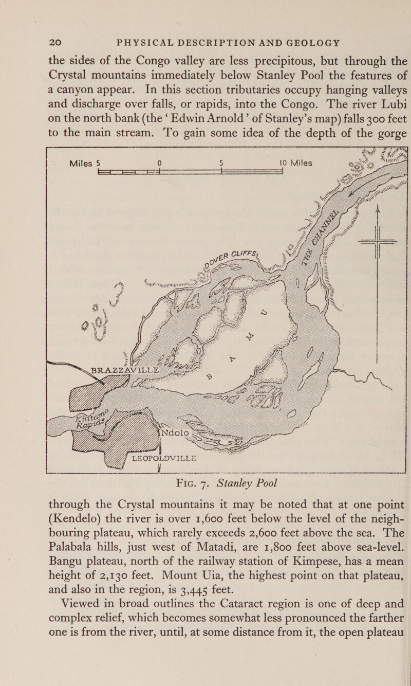 the sides of the Congo valley are less precipitous, but through the Crystal mountains immediately below Stanley Pool the features of a canyon appear. In this section tributaries occupy hanging valleys and discharge over falls, or rapids, into the Congo. The river Lubi on the north bank (the ‘ Edwin Arnold’ of Stanley’s map) falls 300 feet to the main stream. To gain some idea of the depth of the gorge     Miles 5 0 5 10 Miles i= jovee CLIFFS;   Yi LROPOLDVILLE Z a4 Fic. 7. Stanley Pool through the Crystal mountains it may be noted that at one point (Kendelo) the river is over 1,600 feet below the level of the neigh- bouring plateau, which rarely exceeds 2,600 feet above the sea. The Palabala hills, just west of Matadi, are 1,800 feet above sea-level. Bangu plateau, north of the railway station of Kimpese, has a mean height of 2,130 feet. Mount Uia, the highest point on that plateau, and also in the region, is 3,445 feet. Viewed in broad outlines the Cataract region is one of deep and complex relief, which becomes somewhat less pronounced the farther one is from the river, until, at some distance from it, the open plateau