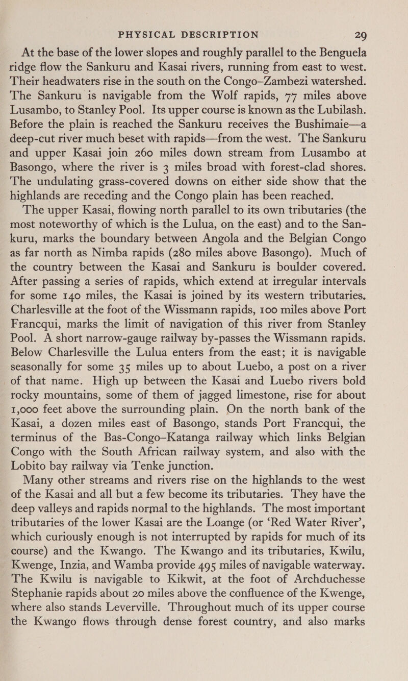 At the base of the lower slopes and roughly parallel to the Benguela ridge flow the Sankuru and Kasai rivers, running from east to west. Their headwaters rise in the south on the Congo—Zambezi watershed. The Sankuru is navigable from the Wolf rapids, 77 miles above Lusambo, to Stanley Pool. Its upper course is known as the Lubilash. Before the plain is reached the Sankuru receives the Bushimaie—a deep-cut river much beset with rapids—from the west. ‘The Sankuru and upper Kasai join 260 miles down stream from Lusambo at Basongo, where the river is 3 miles broad with forest-clad shores. The undulating grass-covered downs on either side show that the highlands are receding and the Congo plain has been reached. The upper Kasai, flowing north parallel to its own tributaries (the most noteworthy of which is the Lulua, on the east) and to the San- kuru, marks the boundary between Angola and the Belgian Congo as far north as Nimba rapids (280 miles above Basongo). Much of the country between the Kasai and Sankuru is boulder covered. After passing a series of rapids, which extend at irregular intervals for some 140 miles, the Kasai is joined by its western tributaries. Charlesville at the foot of the Wissmann rapids, 100 miles above Port Francqui, marks the limit of navigation of this river from Stanley Pool. A short narrow-gauge railway by-passes the Wissmann rapids. Below Charlesville the Lulua enters from the east; it is navigable seasonally for some 35 miles up to about Luebo, a post on a river of that name. High up between the Kasai and Luebo rivers bold rocky mountains, some of them of jagged limestone, rise for about 1,000 feet above the surrounding plain. On the north bank of the Kasai, a dozen miles east of Basongo, stands Port Francqui, the terminus of the Bas-Congo—Katanga railway which links Belgian Congo with the South African railway system, and also with the Lobito bay railway via ‘Tenke junction. Many other streams and rivers rise on the highlands to the west of the Kasai and all but a few become its tributaries. ‘They have the _ deep valleys and rapids normal to the highlands. The most important tributaries of the lower Kasai are the Loange (or ‘Red Water River’, which curiously enough is not interrupted by rapids for much of its course) and the Kwango. The Kwango and its tributaries, Kwilu, Kwenge, Inzia, and Wamba provide 495 miles of navigable waterway. The Kwilu is navigable to Kikwit, at the foot of Archduchesse Stephanie rapids about 20 miles above the confluence of the Kwenge, where also stands Leverville. ‘Throughout much of its upper course the Kwango flows through dense forest country, and also marks