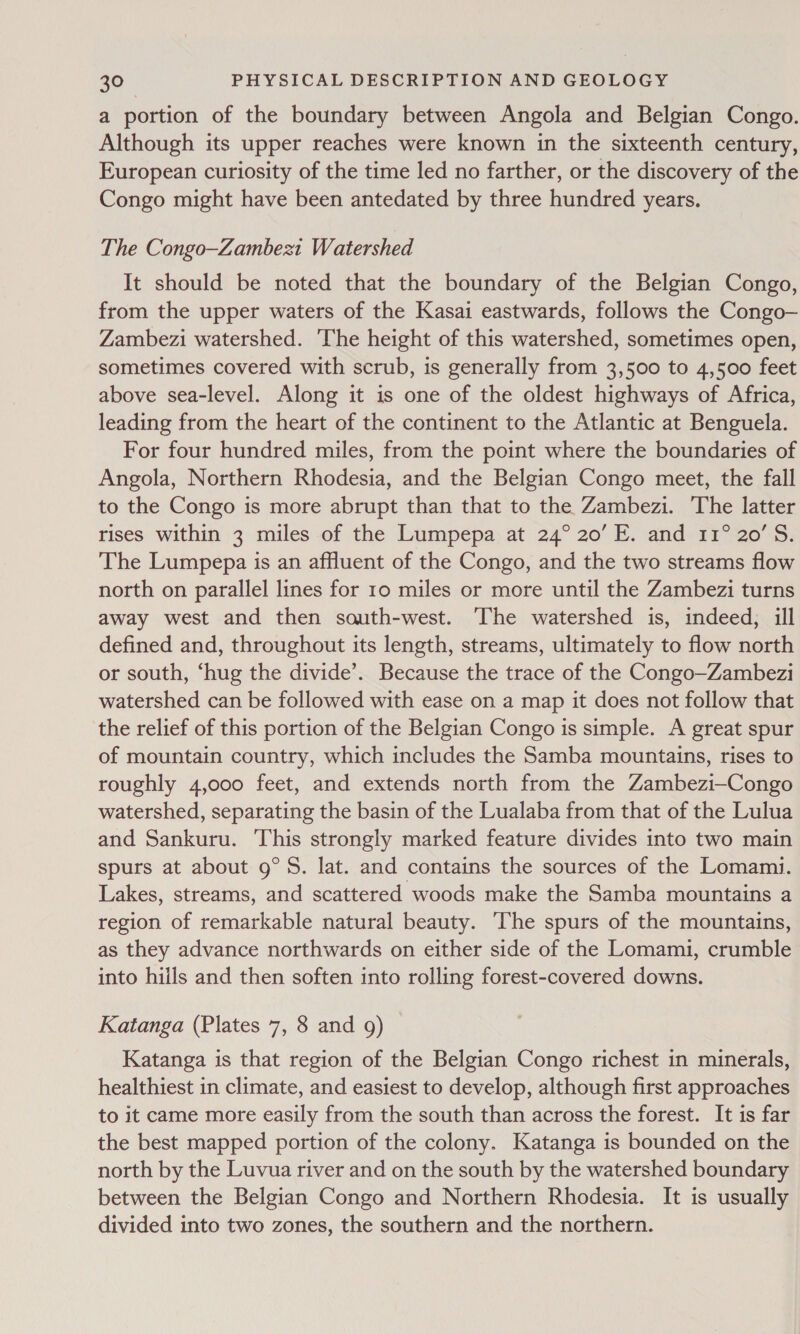a portion of the boundary between Angola and Belgian Congo. Although its upper reaches were known in the sixteenth century, European curiosity of the time led no farther, or the discovery of the Congo might have been antedated by three hundred years. The Congo—Zambezt Watershed It should be noted that the boundary of the Belgian Congo, from the upper waters of the Kasai eastwards, follows the Congo— Zambezi watershed. The height of this watershed, sometimes open, sometimes covered with scrub, is generally from 3,500 to 4,500 feet above sea-level. Along it is one of the oldest highways of Africa, leading from the heart of the continent to the Atlantic at Benguela. For four hundred miles, from the point where the boundaries of Angola, Northern Rhodesia, and the Belgian Congo meet, the fall to the Congo is more abrupt than that to the Zambezi. The latter rises within 3 miles of the Lumpepa at 24° 20’ E. and 11° 20'S. The Lumpepa is an affluent of the Congo, and the two streams flow north on parallel lines for 10 miles or more until the Zambezi turns away west and then south-west. The watershed is, indeed; ill defined and, throughout its length, streams, ultimately to flow north or south, ‘hug the divide’. Because the trace of the Congo—Zambezi watershed can be followed with ease on a map it does not follow that the relief of this portion of the Belgian Congo is simple. A great spur of mountain country, which includes the Samba mountains, rises to roughly 4,000 feet, and extends north from the Zambezi—Congo watershed, separating the basin of the Lualaba from that of the Lulua and Sankuru. This strongly marked feature divides into two main spurs at about 9°S. lat. and contains the sources of the Lomami. Lakes, streams, and scattered woods make the Samba mountains a region of remarkable natural beauty. The spurs of the mountains, as they advance northwards on either side of the Lomami, crumble into hills and then soften into rolling forest-covered downs. Katanga (Plates 7, 8 and 9) Katanga is that region of the Belgian Congo richest in minerals, healthiest in climate, and easiest to develop, although first approaches to it came more easily from the south than across the forest. It is far the best mapped portion of the colony. Katanga is bounded on the north by the Luvua river and on the south by the watershed boundary between the Belgian Congo and Northern Rhodesia. It is usually divided into two zones, the southern and the northern.