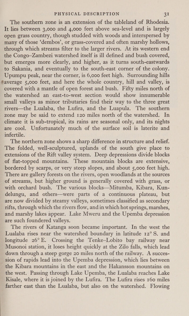 The southern zone is an extension of the tableland of Rhodesia. It lies between 3,000 and 4,000 feet above sea-level and is largely open grass country, though studded with woods and interspersed by many of those ‘dembos’, or grass-covered and often marshy hollows, through which streams filter to the larger rivers. At its western end the Congo—Zambezi watershed itself is ill defined and bush covered, but emerges more clearly, and higher, as it turns south-eastwards to Sakania, and eventually to the south-east corner of the colony. Upumpu peak, near the corner, is 6,000 feet high. Surrounding hills ®average 5,000 feet, and here the whole country, hill and valley, is covered with a mantle of open forest and bush. Fifty miles north of the watershed an east-to-west section would show innumerable small valleys as minor tributaries find their way to the three great rivers—the Lualaba, the Lufira, and the Luapula. ‘The southern zone may be said to extend 120 miles north of the watershed. In climate it is sub-tropical, its rains are seasonal only, and its nights are cool. Unfortunately much of the surface soil is laterite and infertile. The northern zone shows a sharp difference in structure and relief. The folded, well-sculptured, uplands of the south give place to extensions of the Rift valley system. Deep depressions divide blocks of flat-topped mountains. ‘These mountain blocks are extensive, bordered by scarps, or very steep slopes, and about 5,000 feet high. There are gallery forests on the rivers, open woodlands at the sources of streams, but higher ground is generally covered with grass, or with orchard bush. The various blocks—Mitumba, Kibara, Kun- delungu, and others—were parts of a continuous plateau, but are now divided by steamy valleys, sometimes classified as secondary rifts, through which the rivers flow, and in which hot springs, marshes, and marshy lakes appear. Lake Mweru and the Upemba depression are such foundered valleys. The rivers of Katanga soon became important. In the west the _Lualaba rises near the watershed boundary in latitude 12° S. and longitude 26°F. Crossing the ‘Tenke—Lobito bay railway near Musonoi station, it loses height quickly at the Zilo falls, which lead down through a steep gorge 20 miles north of the railway. A succes- sion of rapids lead into the Upemba depression, which lies between the Kibara mountains in the east and the Hakansson mountains on the west. Passing through Lake Upemba, the Lualaba reaches Lake Kisale, where it is joined by the Lufira. The Lufira rises 160 miles farther east than the Lualaba, but also on the watershed. Flowing