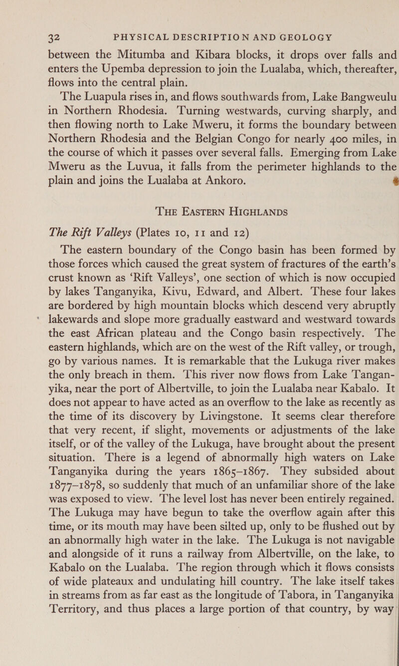 between the Mitumba and Kibara blocks, it drops over falls and enters the Upemba depression to join the Lualaba, which, thereafter, flows into the central plain. The Luapula rises in, and flows southwards from, Lake Bangweulu in Northern Rhodesia. ‘Turning westwards, curving sharply, and then flowing north to Lake Mweru, it forms the boundary between Northern Rhodesia and the Belgian Congo for nearly 400 miles, in the course of which it passes over several falls. Emerging from Lake Mweru as the Luvua, it falls from the perimeter highlands to the plain and joins the Lualaba at Ankoro. bs THE EASTERN HIGHLANDS The Rift Valleys (Plates 10, 11 and 12) The eastern boundary of the Congo basin has been formed by those forces which caused the great system of fractures of the earth’s crust known as ‘Rift Valleys’, one section of which is now occupied by lakes Tanganyika, Kivu, Edward, and Albert. These four lakes are bordered by high mountain blocks which descend very abruptly ‘ Jakewards and slope more gradually eastward and westward towards the east African plateau and the Congo basin respectively. The eastern highlands, which are on the west of the Rift valley, or trough, go by various names. It is remarkable that the Lukuga river makes the only breach in them. ‘This river now flows from Lake 'Tangan- yika, near the port of Albertville, to join the Lualaba near Kabalo. It does not appear to have acted as an overflow to the lake as recently as the time of its discovery by Livingstone. It seems clear therefore that very recent, if slight, movements or adjustments of the lake itself, or of the valley of the Lukuga, have brought about the present situation. There is a legend of abnormally high waters on Lake Tanganyika during the years 1865-1867. ‘They subsided about 1877-1878, so suddenly that much of an unfamiliar shore of the lake was exposed to view. The level lost has never been entirely regained. The Lukuga may have begun to take the overflow again after this time, or its mouth may have been silted up, only to be flushed out by an abnormally high water in the lake. The Lukuga is not navigable and alongside of it runs a railway from Albertville, on the lake, to Kabalo on the Lualaba. ‘The region through which it flows consists of wide plateaux and undulating hill country. The lake itself takes in streams from as far east as the longitude of ‘Tabora, in Tanganyika Territory, and thus places a large portion of that country, by way