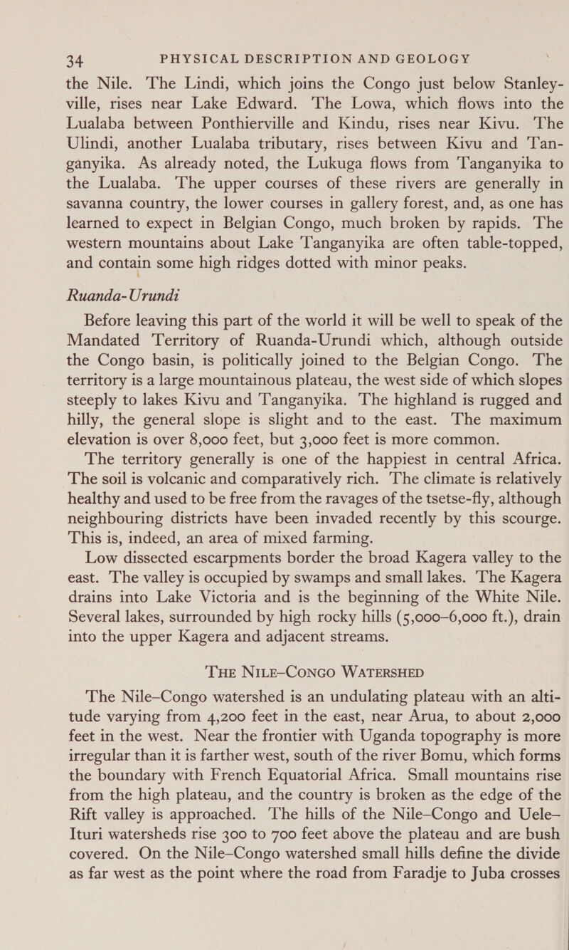 the Nile. The Lindi, which joins the Congo just below Stanley- ville, rises near Lake Edward. The Lowa, which flows into the Lualaba between Ponthierville and Kindu, rises near Kivu. The Ulindi, another Lualaba tributary, rises between Kivu and 'Tan- ganyika. As already noted, the Lukuga flows from ‘Tanganyika to the Lualaba. The upper courses of these rivers are generally in savanna country, the lower courses in gallery forest, and, as one has learned to expect in Belgian Congo, much broken by rapids. ‘The western mountains about Lake ‘Tanganyika are often table-topped, and contain some high ridges dotted with minor peaks. Ruanda-Urundi Before leaving this part of the world it will be well to speak of the Mandated Territory of Ruanda-Urundi which, although outside the Congo basin, is politically joined to the Belgian Congo. The territory is a large mountainous plateau, the west side of which slopes steeply to lakes Kivu and ‘Tanganyika. The highland is rugged and hilly, the general slope is slight and to the east. ‘The maximum elevation is over 8,000 feet, but 3,000 feet is more common. The territory generally is one of the happiest in central Africa. The soil is volcanic and comparatively rich. The climate is relatively healthy and used to be free from the ravages of the tsetse-fly, although neighbouring districts have been invaded recently by this scourge. This is, indeed, an area of mixed farming. Low dissected escarpments border the broad Kagera valley to the east. ‘The valley is occupied by swamps and small lakes. ‘The Kagera drains into Lake Victoria and is the beginning of the White Nile. Several lakes, surrounded by high rocky hills (5,000—6,000 ft.), drain into the upper Kagera and adjacent streams. THE NILE-CONGO WATERSHED The Nile—Congo watershed is an undulating plateau with an alti- tude varying from 4,200 feet in the east, near Arua, to about 2,000 feet in the west. Near the frontier with Uganda topography is more irregular than it is farther west, south of the river Bomu, which forms the boundary with French Equatorial Africa. Small mountains rise from the high plateau, and the country is broken as the edge of the Rift valley is approached. ‘The hills of the Nile-Congo and Uele— Ituri watersheds rise 300 to 700 feet above the plateau and are bush covered. On the Nile—Congo watershed small hills define the divide as far west as the point where the road from Faradje to Juba crosses