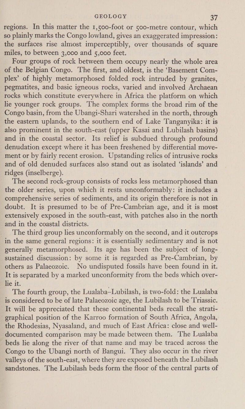 regions. In this matter the 1,500-foot or 500-metre contour, which so plainly marks the Congo lowland, gives an exaggerated impression: the surfaces rise almost imperceptibly, over thousands of square miles, to between 3,000 and 5,000 feet. Four groups of rock between them occupy nearly the whole area of the Belgian Congo. ‘The first, and oldest, is the ‘Basement Com- plex’ of highly metamorphosed folded rock intruded by granites, pegmatites, and basic igneous rocks, varied and involved Archaean rocks which constitute everywhere in Africa the platform on which lie younger rock groups. ‘The complex forms the broad rim of the Congo basin, from the Ubangi-Shari watershed in the north, through the eastern uplands, to the southern end of Lake ‘Tanganyika: it is also prominent in the south-east (upper Kasai and Lubilash basins) and in the coastal sector. Its relief is subdued through profound denudation except where it has been freshened by differential move- ment or by fairly recent erosion. Upstanding relics of intrusive rocks and of old denuded surfaces also stand out as isolated ‘islands’ and ridges (inselberge). The second rock-group consists of rocks less metamorphosed than the older series, upon which it rests unconformably: it includes a comprehensive series of sediments, and its origin therefore is not in doubt. It is presumed to be of Pre-Cambrian age, and it is most extensively exposed in the south-east, with patches also in the north and in the coastal districts. The third group lies unconformably on the second, and it outcrops in the same general regions: it is essentially sedimentary and is not generally metamorphosed. Its age has been the subject of long- sustained discussion: by some it is regarded as Pre-Cambrian, by others as Palaeozoic. No undisputed fossils have been found in it. It is separated by a marked unconformity from the beds which over- lie it. The fourth group, the Lualaba—Lubilash, is two-fold: the Lualaba is considered to be of late Palaeozoic age, the Lubilash to be Triassic. It will be appreciated that these continental beds recall the strati- graphical position of the Karroo formation of South Africa, Angola, the Rhodesias, Nyasaland, and much of East Africa: close and well- documented comparison may be made between them. The Lualaba beds lie along the river of that name and may be traced across the Congo to the Ubangi north of Bangui. ‘They also occur in the river valleys of the south-east, where they are exposed beneath the Lubilash sandstones. The Lubilash beds form the floor of the central parts of