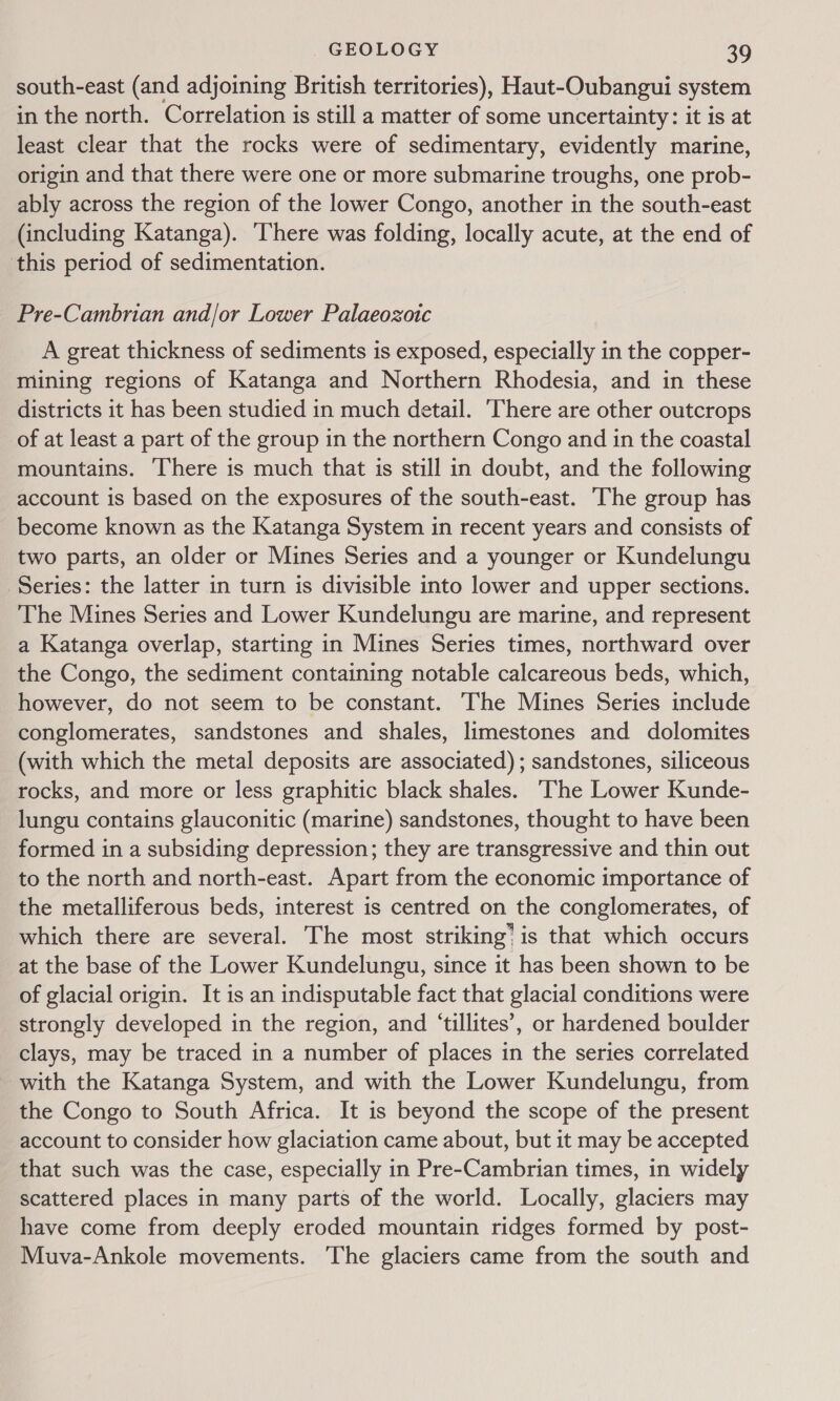 south-east (and adjoining British territories), Haut-Oubangui system in the north. Correlation is still a matter of some uncertainty: it is at least clear that the rocks were of sedimentary, evidently marine, origin and that there were one or more submarine troughs, one prob- ably across the region of the lower Congo, another in the south-east (including Katanga). ‘There was folding, locally acute, at the end of ‘this period of sedimentation. Pre-Cambrian and/or Lower Palaeozoic A great thickness of sediments is exposed, especially in the copper- mining regions of Katanga and Northern Rhodesia, and in these districts it has been studied in much detail. ‘There are other outcrops of at least a part of the group in the northern Congo and in the coastal mountains. There is much that is still in doubt, and the following account is based on the exposures of the south-east. The group has become known as the Katanga System in recent years and consists of two parts, an older or Mines Series and a younger or Kundelungu Series: the latter in turn is divisible into lower and upper sections. The Mines Series and Lower Kundelungu are marine, and represent a Katanga overlap, starting in Mines Series times, northward over the Congo, the sediment containing notable calcareous beds, which, however, do not seem to be constant. The Mines Series include conglomerates, sandstones and shales, limestones and dolomites (with which the metal deposits are associated) ; sandstones, siliceous rocks, and more or less graphitic black shales. ‘The Lower Kunde- lungu contains glauconitic (marine) sandstones, thought to have been formed in a subsiding depression; they are transgressive and thin out to the north and north-east. Apart from the economic importance of the metalliferous beds, interest is centred on the conglomerates, of which there are several. The most striking’ is that which occurs at the base of the Lower Kundelungu, since it has been shown to be of glacial origin. It is an indisputable fact that glacial conditions were strongly developed in the region, and ‘tillites’, or hardened boulder clays, may be traced in a number of places in the series correlated with the Katanga System, and with the Lower Kundelungu, from the Congo to South Africa. It is beyond the scope of the present account to consider how glaciation came about, but it may be accepted that such was the case, especially in Pre-Cambrian times, in widely scattered places in many parts of the world. Locally, glaciers may have come from deeply eroded mountain ridges formed by post- Muva-Ankole movements. The glaciers came from the south and