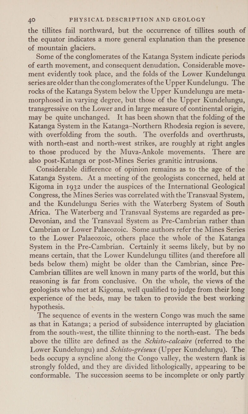 the tillites fail northward, but the occurrence of tillites south of the equator indicates a more general explanation than the presence of mountain glaciers. Some of the conglomerates of the Katanga System indicate periods of earth movement, and consequent denudation. Considerable move- ment evidently took place, and the folds of the Lower Kundelungu series are older than the conglomerates of the Upper Kundelungu. The rocks of the Katanga System below the Upper Kundelungu are meta- morphosed in varying degree, but those of the Upper Kundelungu, transgressive on the Lower and in large measure of continental origin, may be quite unchanged. It has been shown that the folding of the Katanga System in the Katanga—Northern Rhodesia region is severe, with overfolding from the south. ‘The overfolds and overthrusts, with north-east and north-west strikes, are roughly at right angles to those produced by the Muva-Ankole movements. There are also post-Katanga or post-Mines Series granitic intrusions. Considerable difference of opinion remains as to the age of the Katanga System. At a meeting of the geologists concerned, held at Kigoma in 1932 under the auspices of the International Geological Congress, the Mines Series was correlated with the Transvaal System, and the Kundelungu Series with the Waterberg System of South Africa. The Waterberg and ‘Transvaal Systems are regarded as pre- Devonian, and the ‘Transvaal System as Pre-Cambrian rather than Cambrian or Lower Palaeozoic. Some authors refer the Mines Series to the Lower Palaeozoic, others place the whole of the Katanga System in the Pre-Cambrian. Certainly it seems likely, but by no means certain, that the Lower Kundelungu tillites (and therefore all beds below them) might be older than the Cambrian, since Pre- Cambrian tillites are well known in many parts of the world, but this reasoning is far from conclusive. On the whole, the views of the geologists who met at Kigoma, well qualified to judge from their long experience of the beds, may be taken to provide the best working hypothesis. The sequence of events in the western Congo was much the same as that in Katanga; a period of subsidence interrupted by glaciation from the south-west, the tillite thinning to the north-east. The beds above the tillite are defined as the Schisto-calcaire (referred to the Lower Kundelungu) and Schisto-gréseux (Upper Kundelungu). ‘The beds occupy a syncline along the Congo valley, the western flank is strongly folded, and they are divided lithologically, appearing to be conformable. ‘The succession seems to be incomplete or only partly