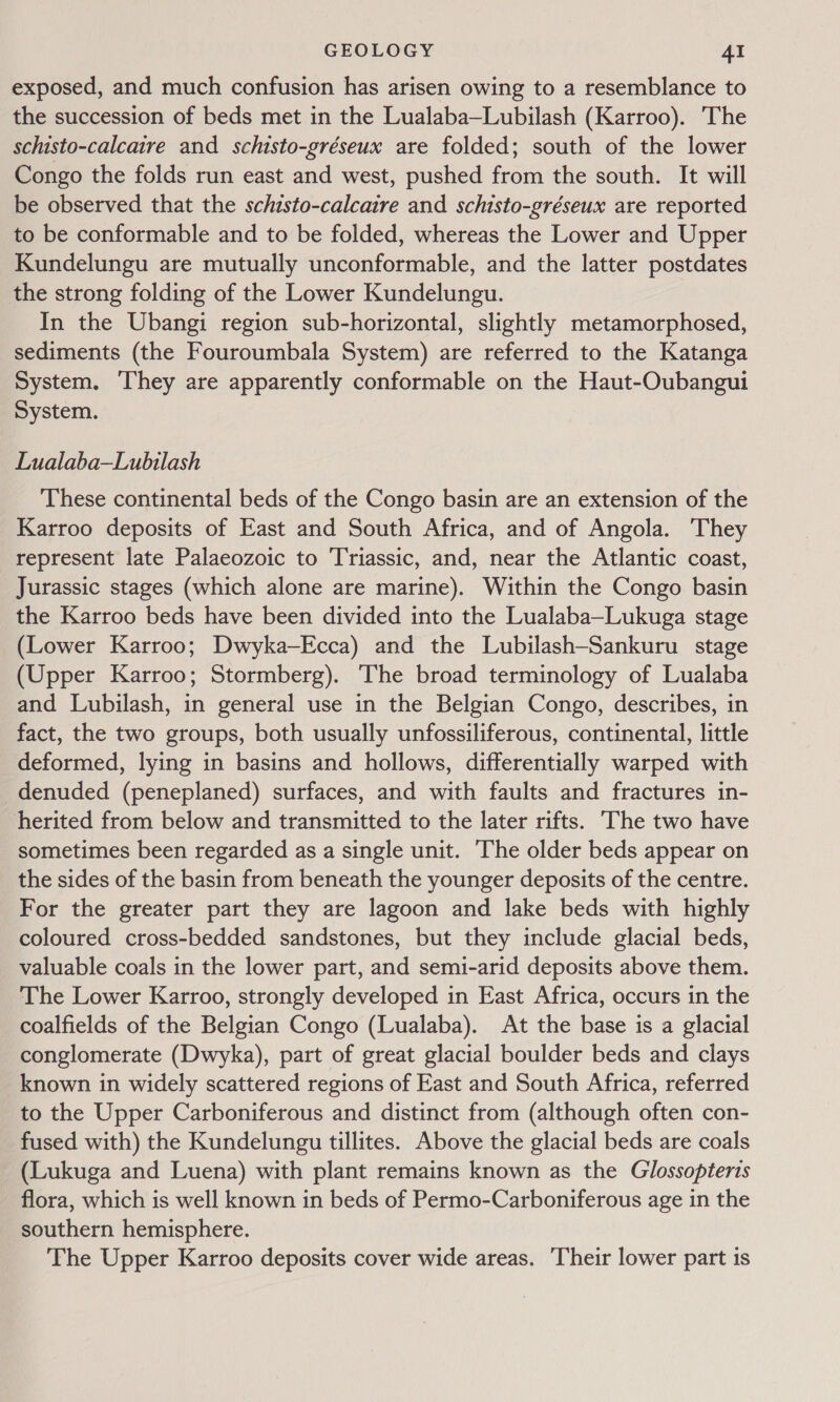 exposed, and much confusion has arisen owing to a resemblance to the succession of beds met in the Lualaba—Lubilash (Karroo). The schisto-calcaire and schisto-gréseux are folded; south of the lower Congo the folds run east and west, pushed from the south. It will be observed that the schisto-calcaire and schisto-gréseux are reported to be conformable and to be folded, whereas the Lower and Upper Kundelungu are mutually unconformable, and the latter postdates the strong folding of the Lower Kundelungu. In the Ubangi region sub-horizontal, slightly metamorphosed, sediments (the Fouroumbala System) are referred to the Katanga System. They are apparently conformable on the Haut-Oubangui System. Lualaba—Lubilash These continental beds of the Congo basin are an extension of the Karroo deposits of East and South Africa, and of Angola. They represent late Palaeozoic to Triassic, and, near the Atlantic coast, Jurassic stages (which alone are marine). Within the Congo basin the Karroo beds have been divided into the Lualaba—Lukuga stage (Lower Karroo; Dwyka—Ecca) and the Lubilash-Sankuru stage (Upper Karroo; Stormberg). The broad terminology of Lualaba and Lubilash, in general use in the Belgian Congo, describes, in fact, the two groups, both usually unfossiliferous, continental, little deformed, lying in basins and hollows, differentially warped with denuded (peneplaned) surfaces, and with faults and fractures in- herited from below and transmitted to the later rifts. The two have sometimes been regarded as a single unit. The older beds appear on the sides of the basin from beneath the younger deposits of the centre. For the greater part they are lagoon and lake beds with highly coloured cross-bedded sandstones, but they include glacial beds, valuable coals in the lower part, and semi-arid deposits above them. The Lower Karroo, strongly developed in East Africa, occurs in the coalfields of the Belgian Congo (Lualaba). At the base is a glacial conglomerate (Dwyka), part of great glacial boulder beds and clays known in widely scattered regions of East and South Africa, referred to the Upper Carboniferous and distinct from (although often con- fused with) the Kundelungu tillites. Above the glacial beds are coals (Lukuga and Luena) with plant remains known as the Glossopterts flora, which is well known in beds of Permo-Carboniferous age in the southern hemisphere. The Upper Karroo deposits cover wide areas. Their lower part is