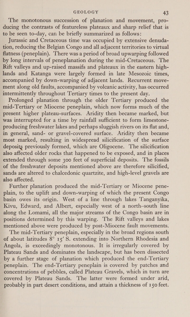 The monotonous succession of planation and movement, pro- ducing the contrasts of featureless plateaux and sharp relief that is to be seen to-day, can be briefly summarized as follows: Jurassic and Cretaceous time was occupied by extensive denuda- tion, reducing the Belgian Congo and all adjacent territories to virtual flatness (peneplain). ‘There was a period of broad upwarping followed by long intervals of peneplanation during the mid-Cretaceous. The Rift valleys and up-raised massifs and plateaux in the eastern high- lands and Katanga were largely formed in late Mesozoic times, accompanied by down-warping of adjacent lands. Recurrent move- ment along old faults, accompanied by volcanic activity, has occurred intermittently throughout ‘Tertiary times to the present day. Prolonged planation through the older Tertiary produced the mid-Tertiary or Miocene peneplain, which now forms much of the present higher plateau-surfaces. Aridity then became marked, but was interrupted for a time by rainfall sufficient to form limestone- producing freshwater lakes and perhaps sluggish rivers on its flat and, in general, sand- or gravel-covered surface. Aridity then became most marked, resulting in widespread silicification of the surface deposits previously formed, which are Oligocene. ‘The silicification also affected older rocks that happened to be exposed, and in places extended through some 300 feet of superficial deposits. ‘The fossils of the freshwater deposits mentioned above are therefore silicified, sands are altered to chalcedonic quartzite, and high-level gravels are also affected. Further planation produced the mid-Tertiary or Miocene pene- plain, to the uplift and down-warping of which the present Congo basin owes its origin. West of a line through lakes ‘Tanganyika, Kivu, Edward, and Albert, especially west of a north-south line along the Lomami, all the major streams of the Congo basin are in positions determined by this warping. The Rift valleys and lakes mentioned above were produced by post-Miocene fault movements. The mid-Tertiary peneplain, especially in the broad regions south of about latitudes 8° 15’S. extending into Northern Rhodesia and Angola, is exceedingly monotonous. It is irregularly covered by Plateau Sands and dominates the landscape, but has been dissected by a further stage of planation which produced the end-Tertiary peneplain. The end-Tertiary peneplain is covered by patches and concentrations of pebbles, called Plateau Gravels, which in turn are covered by Plateau Sands. ‘The latter were formed under arid, probably in part desert conditions, and attain a thickness of 150 feet.