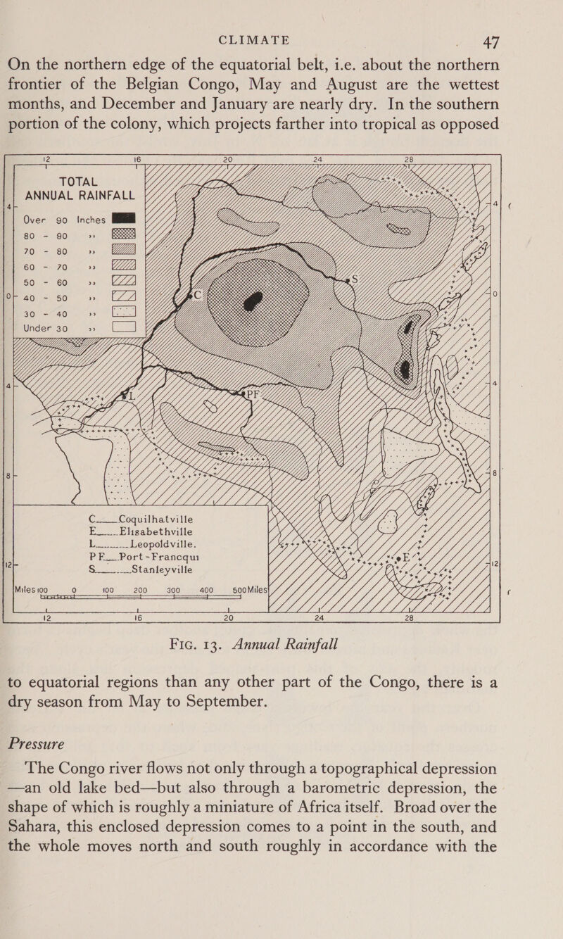 On the northern edge of the equatorial belt, i.e. about the northern frontier of the Belgian Congo, May and August are the wettest months, and December and January are nearly dry. In the southern portion of the colony, which projects farther into tropical as opposed G j ] es iY Pom 7 2 x ONS PEON S280 v.00, clea get, es WS CORK ES &lt;a1a8.O~» SO) GG See SESE SN Se 0 : &lt; [2 SS Mh,: LYYUf Gig SG) Y x a a Uff y \ (Gee C____Coquilhatville E__._ Elisabethville L__._.__ Leopoldville. PE. Port -Francqui S____.__Stanleyville 100 200 300 400 Me eS K\ S WN ~ S R \ oS  s WX eS ‘ SA SS   SCY   24 28 Fic. 13. Annual Rainfall to equatorial regions than any other part of the Congo, there is a dry season from May to September. Pressure The Congo river flows not only through a topographical depression —an old lake bed—but also through a barometric depression, the shape of which is roughly a miniature of Africa itself. Broad over the Sahara, this enclosed depression comes to a point in the south, and the whole moves north and south roughly in accordance with the