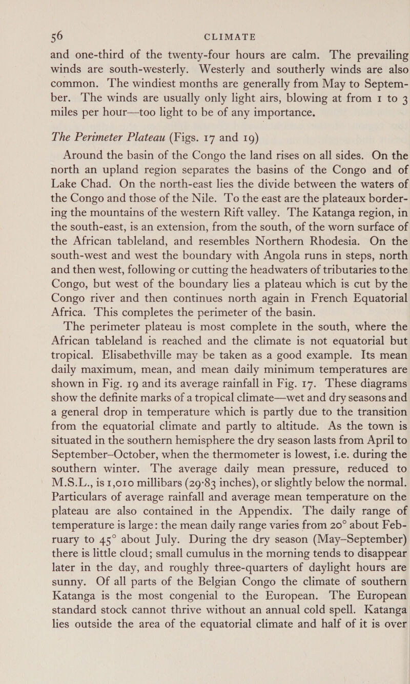 and one-third of the twenty-four hours are calm. The prevailing winds are south-westerly. Westerly and southerly winds are also common. The windiest months are generally from May to Septem- ber. The winds are usually only light airs, blowing at from 1 to 3 miles per hour—too light to be of any importance. The Perimeter Plateau (Figs. 17 and 19) Around the basin of the Congo the land rises on all sides. On the north an upland region separates the basins of the Congo and of Lake Chad. On the north-east lies the divide between the waters of the Congo and those of the Nile. To the east are the plateaux border- ing the mountains of the western Rift valley. The Katanga region, in the south-east, is an extension, from the south, of the worn surface of the African tableland, and resembles Northern Rhodesia. On the south-west and west the boundary with Angola runs in steps, north and then west, following or cutting the headwaters of tributaries to the Congo, but west of the boundary lies a plateau which is cut by the Congo river and then continues north again in French Equatorial Africa. This completes the perimeter of the basin. The perimeter plateau is most complete in the south, where the African tableland is reached and the climate is not equatorial but tropical. Elisabethville may be taken as a good example. Its mean daily maximum, mean, and mean daily minimum temperatures are shown in Fig. 19 and its average rainfall in Fig. 17. These diagrams show the definite marks of a tropical climate—wet and dry seasons and a general drop in temperature which is partly due to the transition from the equatorial climate and partly to altitude. As the town is situated in the southern hemisphere the dry season lasts from April to September—October, when the thermometer is lowest, i.e. during the southern winter. The average daily mean pressure, reduced to M.S.L., is 1,010 millibars (29°83 inches), or slightly below the normal. Particulars of average rainfall and average mean temperature on the plateau are also contained in the Appendix. The daily range of temperature is large: the mean daily range varies from 20° about Feb- ruary to 45° about July. During the dry season (May-—September) there is little cloud; small cumulus in the morning tends to disappear later in the day, and roughly three-quarters of daylight hours are sunny. Of all parts of the Belgian Congo the climate of southern Katanga is the most congenial to the European. ‘The European standard stock cannot thrive without an annual cold spell. Katanga lies outside the area of the equatorial climate and half of it is over