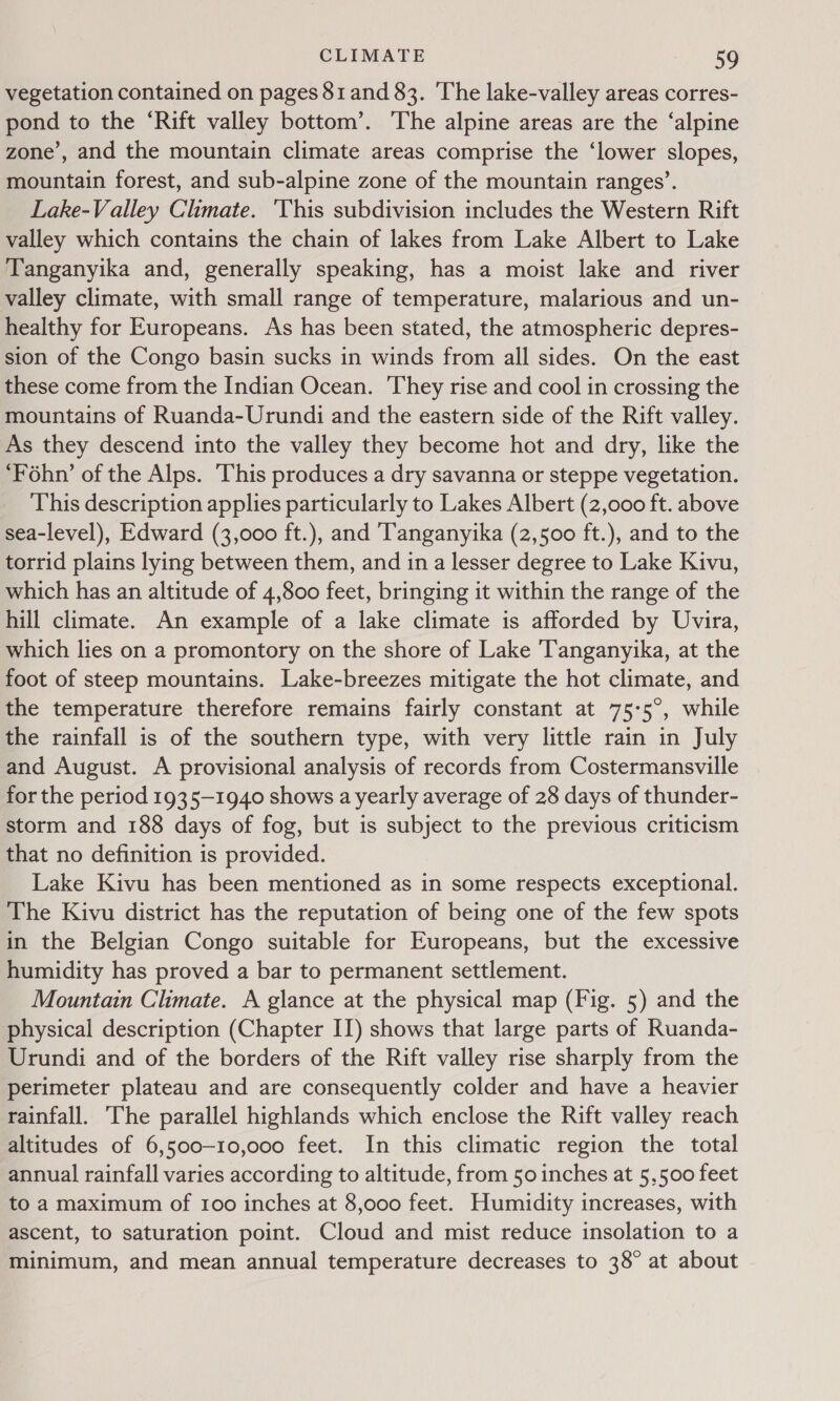 vegetation contained on pages 81 and 83. The lake-valley areas corres- pond to the ‘Rift valley bottom’. The alpine areas are the ‘alpine zone’, and the mountain climate areas comprise the ‘lower slopes, mountain forest, and sub-alpine zone of the mountain ranges’. Lake-Valley Climate. ‘This subdivision includes the Western Rift valley which contains the chain of lakes from Lake Albert to Lake Tanganyika and, generally speaking, has a moist lake and river valley climate, with small range of temperature, malarious and un- healthy for Europeans. As has been stated, the atmospheric depres- sion of the Congo basin sucks in winds from all sides. On the east these come from the Indian Ocean. They rise and cool in crossing the mountains of Ruanda-Urundi and the eastern side of the Rift valley. As they descend into the valley they become hot and dry, like the ‘Fohn’ of the Alps. This produces a dry savanna or steppe vegetation. This description applies particularly to Lakes Albert (2,000 ft. above sea-level), Edward (3,000 ft.), and Tanganyika (2,500 ft.), and to the torrid plains lying between them, and in a lesser degree to Lake Kivu, which has an altitude of 4,800 feet, bringing it within the range of the hill climate. An example of a lake climate is afforded by Uvira, which lies on a promontory on the shore of Lake Tanganyika, at the foot of steep mountains. Lake-breezes mitigate the hot climate, and the temperature therefore remains fairly constant at 75-5°, while the rainfall is of the southern type, with very little rain in July and August. A provisional analysis of records from Costermansville for the period 1935-1940 shows a yearly average of 28 days of thunder- storm and 188 days of fog, but is subject to the previous criticism that no definition is provided. Lake Kivu has been mentioned as in some respects exceptional. The Kivu district has the reputation of being one of the few spots in the Belgian Congo suitable for Europeans, but the excessive humidity has proved a bar to permanent settlement. Mountain Climate. A glance at the physical map (Fig. 5) and the physical description (Chapter IT) shows that large parts of Ruanda- Urundi and of the borders of the Rift valley rise sharply from the perimeter plateau and are consequently colder and have a heavier rainfall. The parallel highlands which enclose the Rift valley reach altitudes of 6,500-10,000 feet. In this climatic region the total annual rainfall varies according to altitude, from 50 inches at 5,500 feet to a maximum of 100 inches at 8,o00 feet. Humidity increases, with ascent, to saturation point. Cloud and mist reduce insolation to a minimum, and mean annual temperature decreases to 38° at about