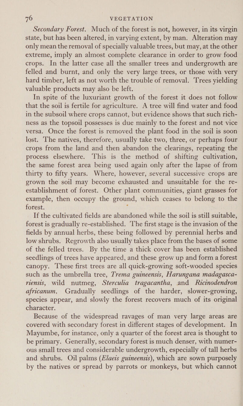 Secondary Forest. Much of the forest is not, however, in its virgin state, but has been altered, in varying extent, by man. Alteration may only mean the removal of specially valuable trees, but may, at the other extreme, imply an almost complete clearance in order to grow food crops. In the latter case all the smaller trees and undergrowth are felled and burnt, and only the very large trees, or those with very hard timber, left as not worth the trouble of removal. Trees yielding valuable products may also be left. In spite of the luxuriant growth of the forest it does not follow that the soil is fertile for agriculture. A tree will find water and food in the subsoil where crops cannot, but evidence shows that such rich- ness as the topsoil possesses is due mainly to the forest and not vice versa. Once the forest is removed the plant food in the soil is soon. lost. The natives, therefore, usually take two, three, or perhaps four crops from the land and then abandon the clearings, repeating the process elsewhere. ‘This is the method of shifting cultivation, the same forest area being used again only after the lapse of from thirty to fifty years. Where, however, several successive crops are grown the soil may become exhausted and unsuitable for the re- establishment of forest. Other plant communities, giant grasses for example, then occupy the ground, which ceases to belong to the forest. : If the cultivated fields are abandoned while the soil is still suitable, forest is gradually re-established. ‘The first stage is the invasion of the fields by annual herbs, these being followed by perennial herbs and low shrubs. Regrowth also usually takes place from the bases of some of the felled trees. By the time a thick cover has been established seedlings of trees have appeared, and these grow up and form a forest canopy. These first trees are all quick-growing soft-wooded species such as the umbrella tree, Trema guineensis, Harungana madagasca- riensis, wild nutmeg, Sterculia tragacantha, and Ricinodendron africanum. Gradually seedlings of the harder, slower-growing, species appear, and slowly the forest recovers much of its original character. Because of the widespread ravages of man very large areas are covered with secondary forest in different stages of development. In Mayumbe, for instance, only a quarter of the forest area is thought to be primary. Generally, secondary forest is much denser, with numer- ous small trees and considerable undergrowth, especially of tall herbs and shrubs. Oil palms (Elaezs guineensis), which are sown purposely by the natives or spread by parrots or monkeys, but which cannot