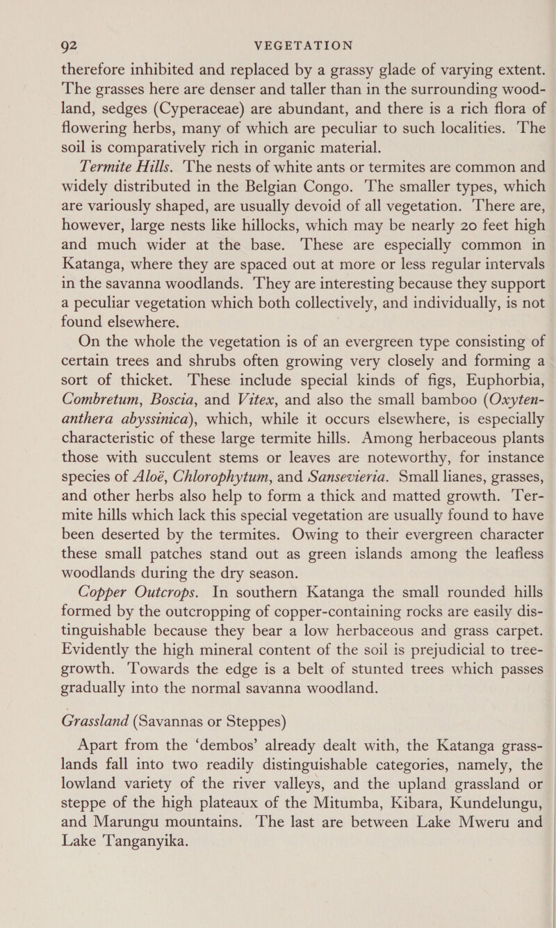 therefore inhibited and replaced by a grassy glade of varying extent. The grasses here are denser and taller than in the surrounding wood- land, sedges (Cyperaceae) are abundant, and there is a rich flora of flowering herbs, many of which are peculiar to such localities. The soil is comparatively rich in organic material. Termite Hills. ‘The nests of white ants or termites are common and widely distributed in the Belgian Congo. The smaller types, which are variously shaped, are usually devoid of all vegetation. There are, however, large nests like hillocks, which may be nearly 20 feet high and much wider at the base. These are especially common in Katanga, where they are spaced out at more or less regular intervals in the savanna woodlands. They are interesting because they support a peculiar vegetation which both collectively, and individually, is not found elsewhere. On the whole the vegetation is of an evergreen type consisting of certain trees and shrubs often growing very closely and forming a sort of thicket. These include special kinds of figs, Euphorbia, Combretum, Boscia, and Vitex, and also the small bamboo (Oxyten- anthera abyssinica), which, while it occurs elsewhere, is especially characteristic of these large termite hills. Among herbaceous plants those with succulent stems or leaves are noteworthy, for instance species of Aloé, Chlorophytum, and Sansevierta. Small lianes, grasses, and other herbs also help to form a thick and matted growth. Ter- mite hills which lack this special vegetation are usually found to have been deserted by the termites. Owing to their evergreen character these small patches stand out as green islands among the leafless woodlands during the dry season. Copper Outcrops. In southern Katanga the small rounded hills formed by the outcropping of copper-containing rocks are easily dis- tinguishable because they bear a low herbaceous and grass carpet. Evidently the high mineral content of the soil is prejudicial to tree- growth. ‘Towards the edge is a belt of stunted trees which passes gradually into the normal savanna woodland. Grassland (Savannas or Steppes) Apart from the ‘dembos’ already dealt with, the Katanga grass- lands fall into two readily distinguishable categories, namely, the lowland variety of the river valleys, and the upland grassland or steppe of the high plateaux of the Mitumba, Kibara, Kundelungu, and Marungu mountains. The last are between Lake Mweru and | Lake ‘Tanganyika. |