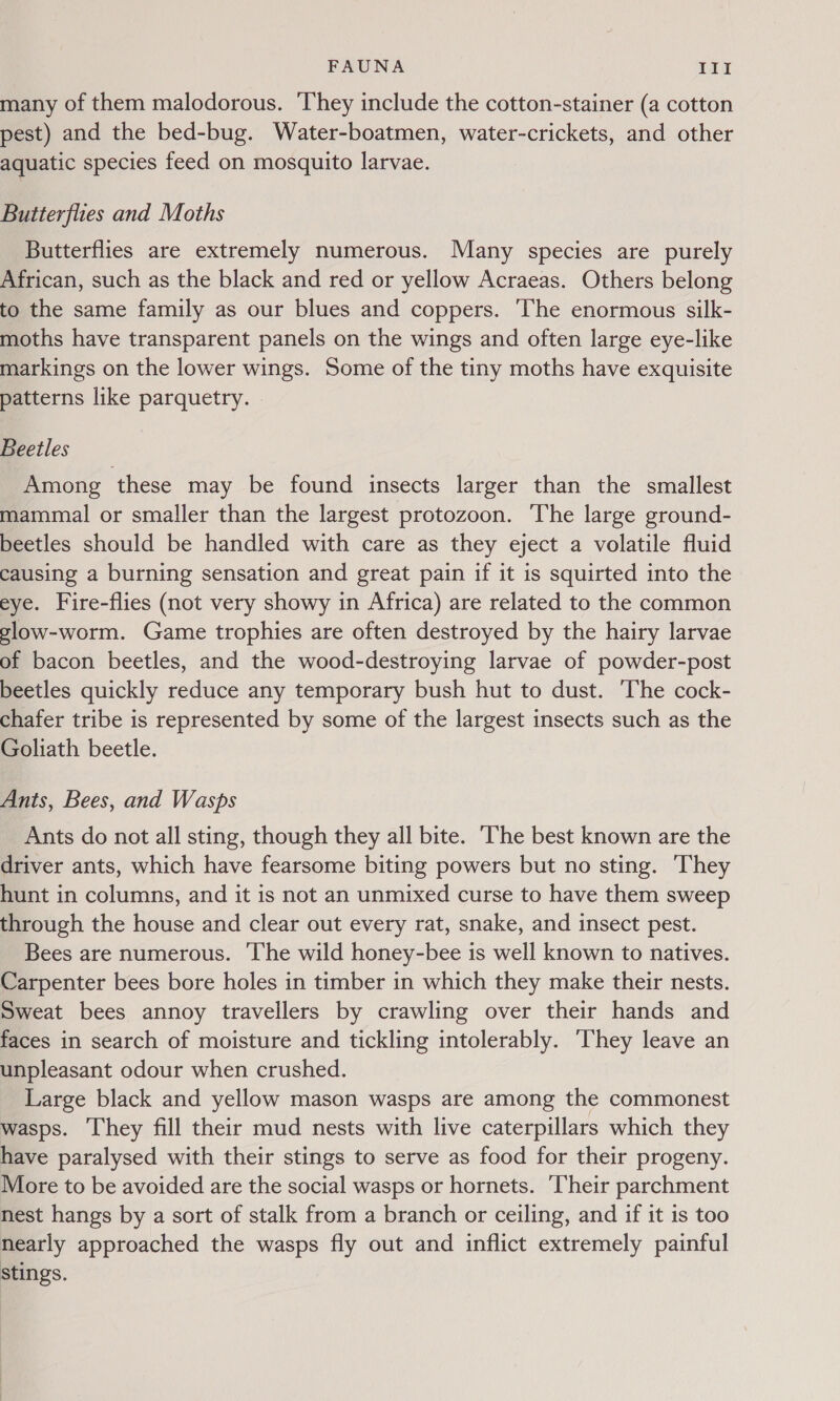 many of them malodorous. They include the cotton-stainer (a cotton pest) and the bed-bug. Water-boatmen, water-crickets, and other aquatic species feed on mosquito larvae. Butterflies and Moths Butterflies are extremely numerous. Many species are purely African, such as the black and red or yellow Acraeas. Others belong to the same family as our blues and coppers. The enormous silk- moths have transparent panels on the wings and often large eye-like markings on the lower wings. Some of the tiny moths have exquisite patterns like parquetry. © Beetles Among these may be found insects larger than the smallest mammal or smaller than the largest protozoon. The large ground- beetles should be handled with care as they eject a volatile fluid causing a burning sensation and great pain if it is squirted into the eye. Fire-flies (not very showy in Africa) are related to the common glow-worm. Game trophies are often destroyed by the hairy larvae of bacon beetles, and the wood-destroying larvae of powder-post beetles quickly reduce any temporary bush hut to dust. The cock- chafer tribe is represented by some of the largest insects such as the Goliath beetle. Ants, Bees, and Wasps Ants do not all sting, though they all bite. ‘The best known are the driver ants, which have fearsome biting powers but no sting. They hunt in columns, and it is not an unmixed curse to have them sweep through the house and clear out every rat, snake, and insect pest. Bees are numerous. ‘The wild honey-bee is well known to natives. Carpenter bees bore holes in timber in which they make their nests. Sweat bees annoy travellers by crawling over their hands and faces in search of moisture and tickling intolerably. ‘They leave an unpleasant odour when crushed. Large black and yellow mason wasps are among the commonest wasps. They fill their mud nests with live caterpillars which they have paralysed with their stings to serve as food for their progeny. More to be avoided are the social wasps or hornets. Their parchment nest hangs by a sort of stalk from a branch or ceiling, and if it is too nearly approached the wasps fly out and inflict extremely painful stings.